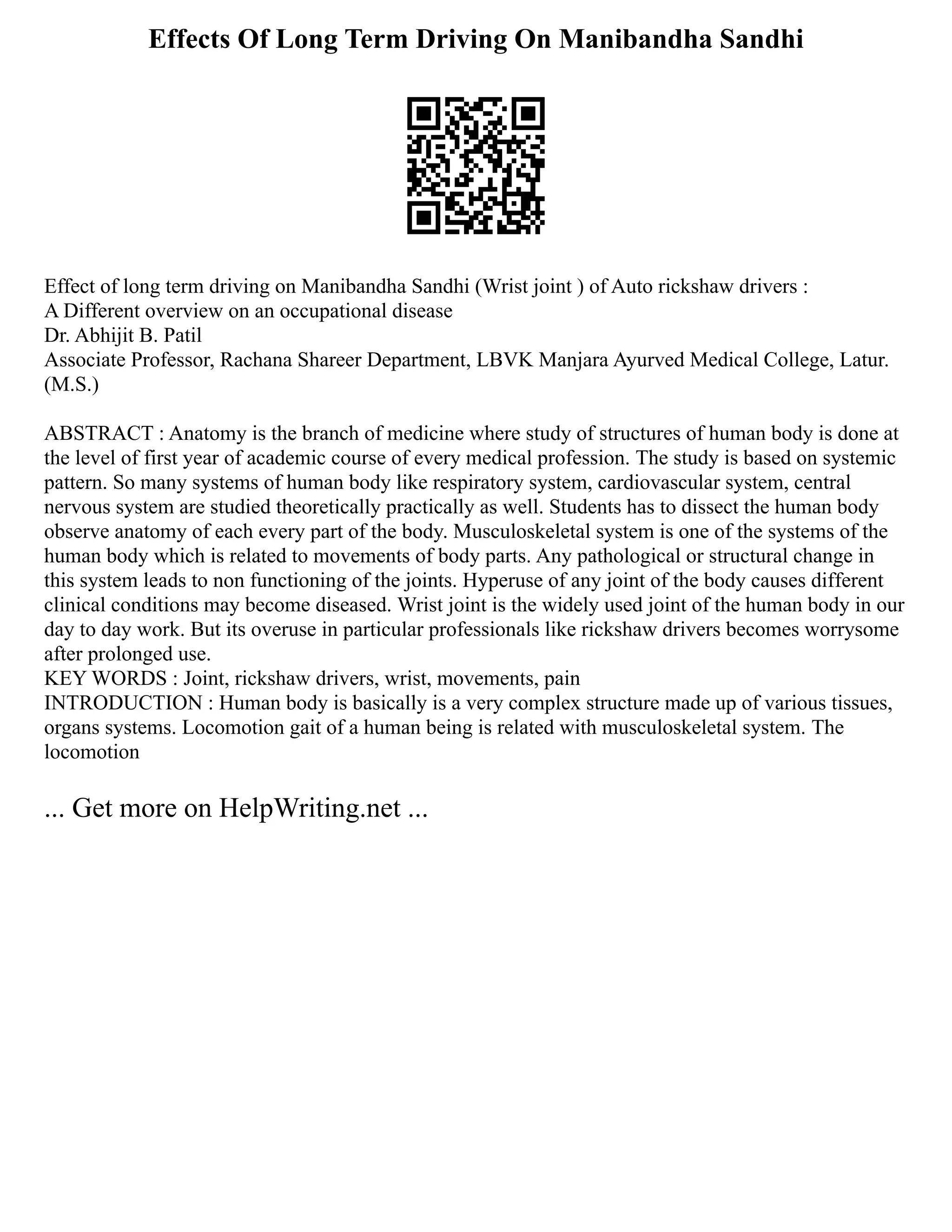 Effects Of Long Term Driving On Manibandha Sandhi
Effect of long term driving on Manibandha Sandhi (Wrist joint ) of Auto rickshaw drivers :
A Different overview on an occupational disease
Dr. Abhijit B. Patil
Associate Professor, Rachana Shareer Department, LBVK Manjara Ayurved Medical College, Latur.
(M.S.)
ABSTRACT : Anatomy is the branch of medicine where study of structures of human body is done at
the level of first year of academic course of every medical profession. The study is based on systemic
pattern. So many systems of human body like respiratory system, cardiovascular system, central
nervous system are studied theoretically practically as well. Students has to dissect the human body
observe anatomy of each every part of the body. Musculoskeletal system is one of the systems of the
human body which is related to movements of body parts. Any pathological or structural change in
this system leads to non functioning of the joints. Hyperuse of any joint of the body causes different
clinical conditions may become diseased. Wrist joint is the widely used joint of the human body in our
day to day work. But its overuse in particular professionals like rickshaw drivers becomes worrysome
after prolonged use.
KEY WORDS : Joint, rickshaw drivers, wrist, movements, pain
INTRODUCTION : Human body is basically is a very complex structure made up of various tissues,
organs systems. Locomotion gait of a human being is related with musculoskeletal system. The
locomotion
... Get more on HelpWriting.net ...
 