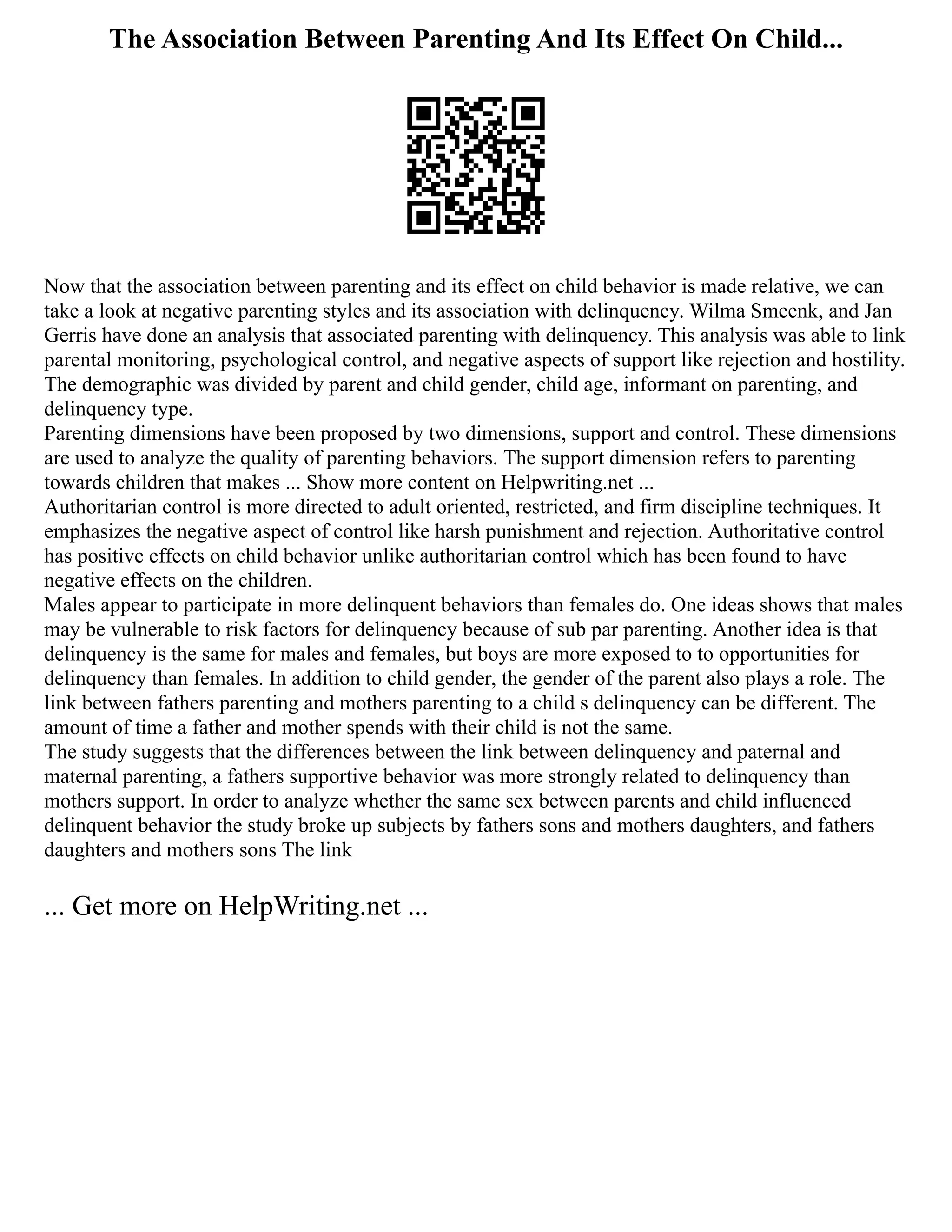 The Association Between Parenting And Its Effect On Child...
Now that the association between parenting and its effect on child behavior is made relative, we can
take a look at negative parenting styles and its association with delinquency. Wilma Smeenk, and Jan
Gerris have done an analysis that associated parenting with delinquency. This analysis was able to link
parental monitoring, psychological control, and negative aspects of support like rejection and hostility.
The demographic was divided by parent and child gender, child age, informant on parenting, and
delinquency type.
Parenting dimensions have been proposed by two dimensions, support and control. These dimensions
are used to analyze the quality of parenting behaviors. The support dimension refers to parenting
towards children that makes ... Show more content on Helpwriting.net ...
Authoritarian control is more directed to adult oriented, restricted, and firm discipline techniques. It
emphasizes the negative aspect of control like harsh punishment and rejection. Authoritative control
has positive effects on child behavior unlike authoritarian control which has been found to have
negative effects on the children.
Males appear to participate in more delinquent behaviors than females do. One ideas shows that males
may be vulnerable to risk factors for delinquency because of sub par parenting. Another idea is that
delinquency is the same for males and females, but boys are more exposed to to opportunities for
delinquency than females. In addition to child gender, the gender of the parent also plays a role. The
link between fathers parenting and mothers parenting to a child s delinquency can be different. The
amount of time a father and mother spends with their child is not the same.
The study suggests that the differences between the link between delinquency and paternal and
maternal parenting, a fathers supportive behavior was more strongly related to delinquency than
mothers support. In order to analyze whether the same sex between parents and child influenced
delinquent behavior the study broke up subjects by fathers sons and mothers daughters, and fathers
daughters and mothers sons The link
... Get more on HelpWriting.net ...
 