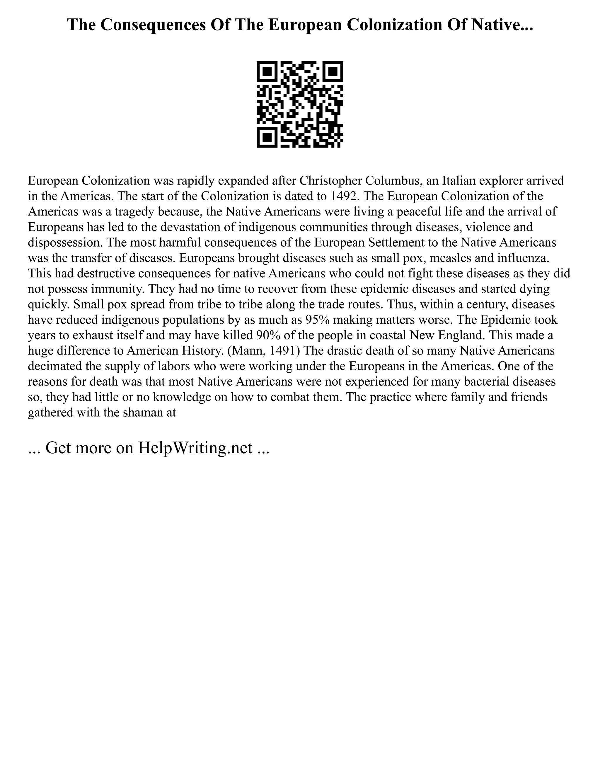 The Consequences Of The European Colonization Of Native...
European Colonization was rapidly expanded after Christopher Columbus, an Italian explorer arrived
in the Americas. The start of the Colonization is dated to 1492. The European Colonization of the
Americas was a tragedy because, the Native Americans were living a peaceful life and the arrival of
Europeans has led to the devastation of indigenous communities through diseases, violence and
dispossession. The most harmful consequences of the European Settlement to the Native Americans
was the transfer of diseases. Europeans brought diseases such as small pox, measles and influenza.
This had destructive consequences for native Americans who could not fight these diseases as they did
not possess immunity. They had no time to recover from these epidemic diseases and started dying
quickly. Small pox spread from tribe to tribe along the trade routes. Thus, within a century, diseases
have reduced indigenous populations by as much as 95% making matters worse. The Epidemic took
years to exhaust itself and may have killed 90% of the people in coastal New England. This made a
huge difference to American History. (Mann, 1491) The drastic death of so many Native Americans
decimated the supply of labors who were working under the Europeans in the Americas. One of the
reasons for death was that most Native Americans were not experienced for many bacterial diseases
so, they had little or no knowledge on how to combat them. The practice where family and friends
gathered with the shaman at
... Get more on HelpWriting.net ...
 