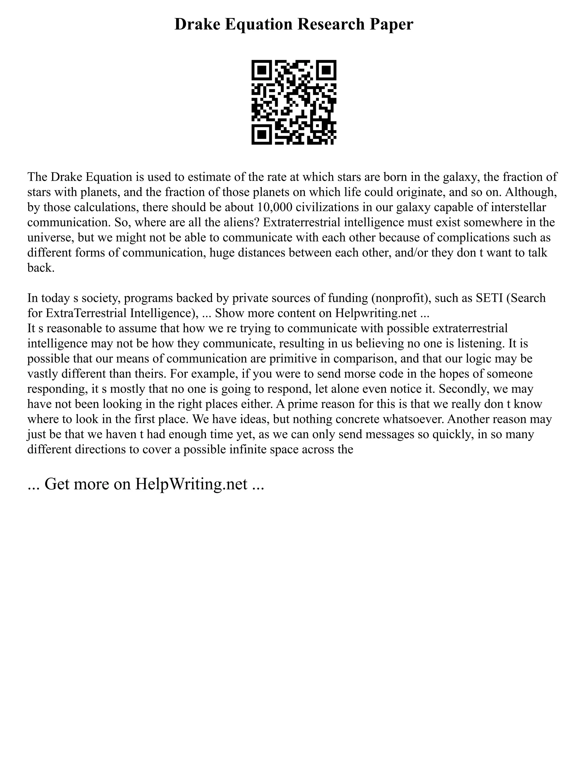 Drake Equation Research Paper
The Drake Equation is used to estimate of the rate at which stars are born in the galaxy, the fraction of
stars with planets, and the fraction of those planets on which life could originate, and so on. Although,
by those calculations, there should be about 10,000 civilizations in our galaxy capable of interstellar
communication. So, where are all the aliens? Extraterrestrial intelligence must exist somewhere in the
universe, but we might not be able to communicate with each other because of complications such as
different forms of communication, huge distances between each other, and/or they don t want to talk
back.
In today s society, programs backed by private sources of funding (nonprofit), such as SETI (Search
for ExtraTerrestrial Intelligence), ... Show more content on Helpwriting.net ...
It s reasonable to assume that how we re trying to communicate with possible extraterrestrial
intelligence may not be how they communicate, resulting in us believing no one is listening. It is
possible that our means of communication are primitive in comparison, and that our logic may be
vastly different than theirs. For example, if you were to send morse code in the hopes of someone
responding, it s mostly that no one is going to respond, let alone even notice it. Secondly, we may
have not been looking in the right places either. A prime reason for this is that we really don t know
where to look in the first place. We have ideas, but nothing concrete whatsoever. Another reason may
just be that we haven t had enough time yet, as we can only send messages so quickly, in so many
different directions to cover a possible infinite space across the
... Get more on HelpWriting.net ...
 