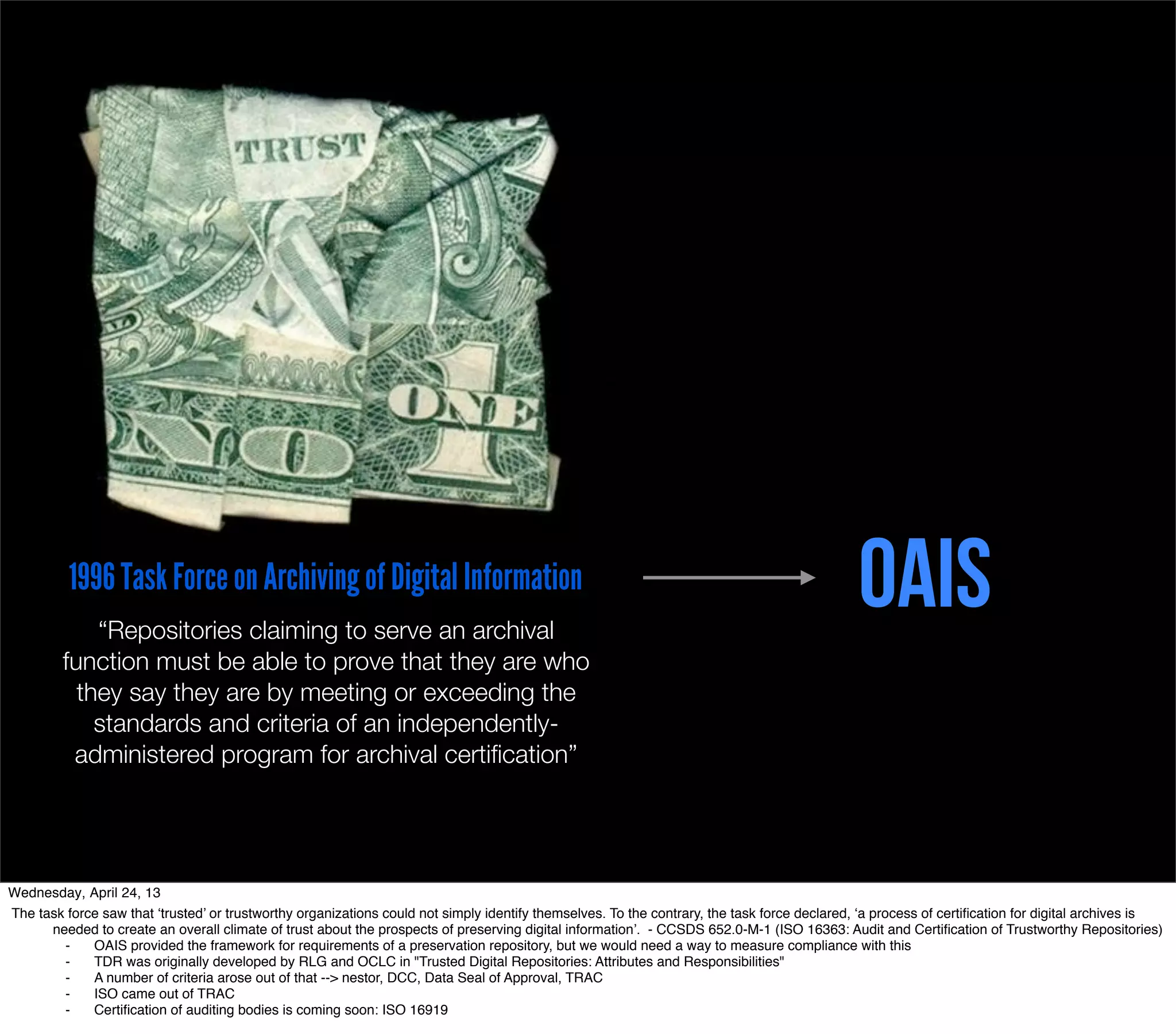 1996 Task Force on Archiving of Digital Information
             “Repositories claiming to serve an archival
                                                                                                                                              OAIS
         function must be able to prove that they are who
           they say they are by meeting or exceeding the
             standards and criteria of an independently-
          administered program for archival certiﬁcation”




Wednesday, April 24, 13
The task force saw that ‘trusted’ or trustworthy organizations could not simply identify themselves. To the contrary, the task force declared, ‘a process of certiﬁcation for digital archives is
      needed to create an overall climate of trust about the prospects of preserving digital information’. - CCSDS 652.0-M-1 (ISO 16363: Audit and Certiﬁcation of Trustworthy Repositories)
        ⁃    OAIS provided the framework for requirements of a preservation repository, but we would need a way to measure compliance with this
        ⁃    TDR was originally developed by RLG and OCLC in "Trusted Digital Repositories: Attributes and Responsibilities"
        ⁃    A number of criteria arose out of that --> nestor, DCC, Data Seal of Approval, TRAC
        ⁃    ISO came out of TRAC
        ⁃    Certiﬁcation of auditing bodies is coming soon: ISO 16919
 