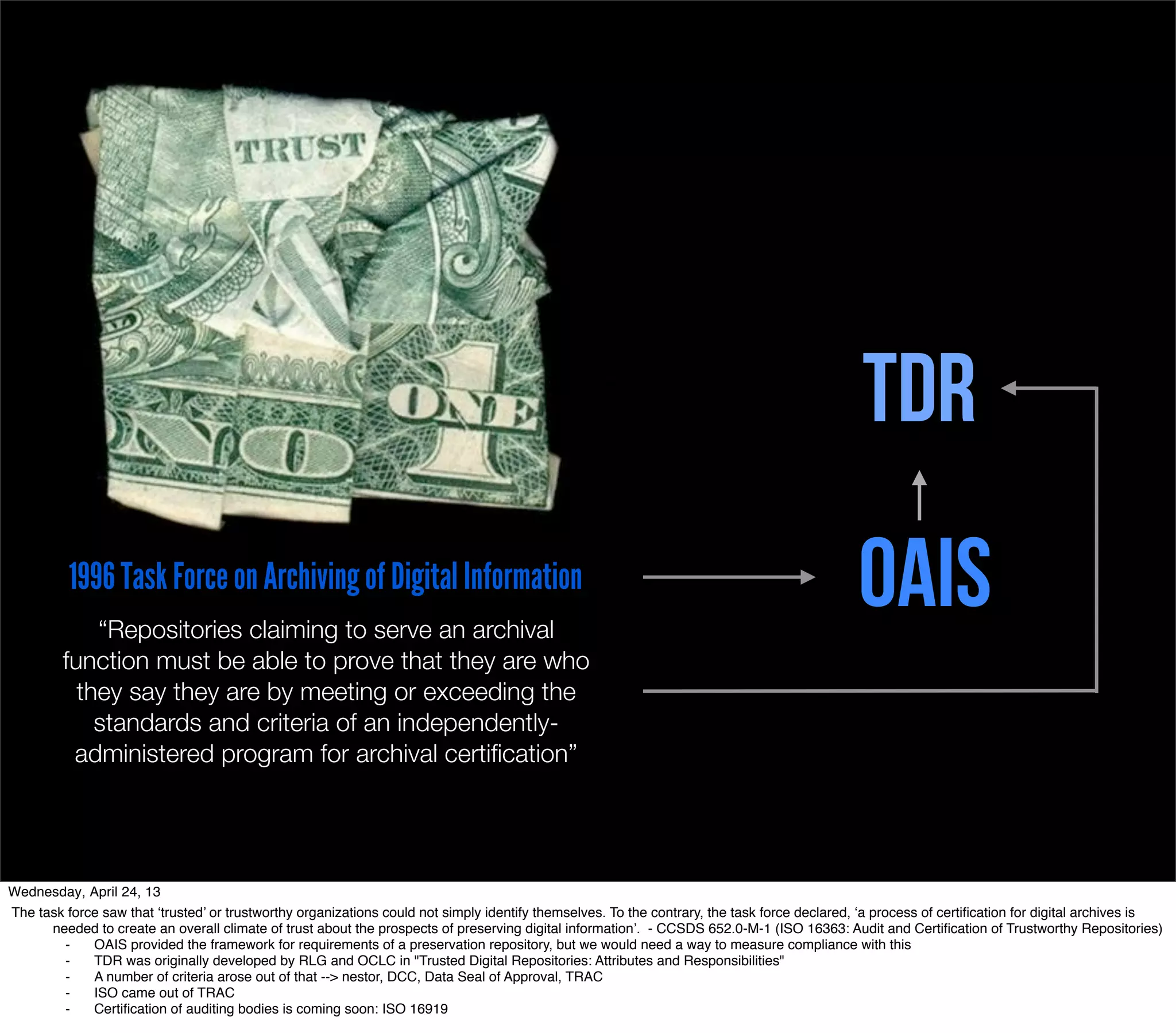 TDR
          1996 Task Force on Archiving of Digital Information
             “Repositories claiming to serve an archival
                                                                                                                                              OAIS
         function must be able to prove that they are who
           they say they are by meeting or exceeding the
             standards and criteria of an independently-
          administered program for archival certiﬁcation”




Wednesday, April 24, 13
The task force saw that ‘trusted’ or trustworthy organizations could not simply identify themselves. To the contrary, the task force declared, ‘a process of certiﬁcation for digital archives is
      needed to create an overall climate of trust about the prospects of preserving digital information’. - CCSDS 652.0-M-1 (ISO 16363: Audit and Certiﬁcation of Trustworthy Repositories)
        ⁃    OAIS provided the framework for requirements of a preservation repository, but we would need a way to measure compliance with this
        ⁃    TDR was originally developed by RLG and OCLC in "Trusted Digital Repositories: Attributes and Responsibilities"
        ⁃    A number of criteria arose out of that --> nestor, DCC, Data Seal of Approval, TRAC
        ⁃    ISO came out of TRAC
        ⁃    Certiﬁcation of auditing bodies is coming soon: ISO 16919
 