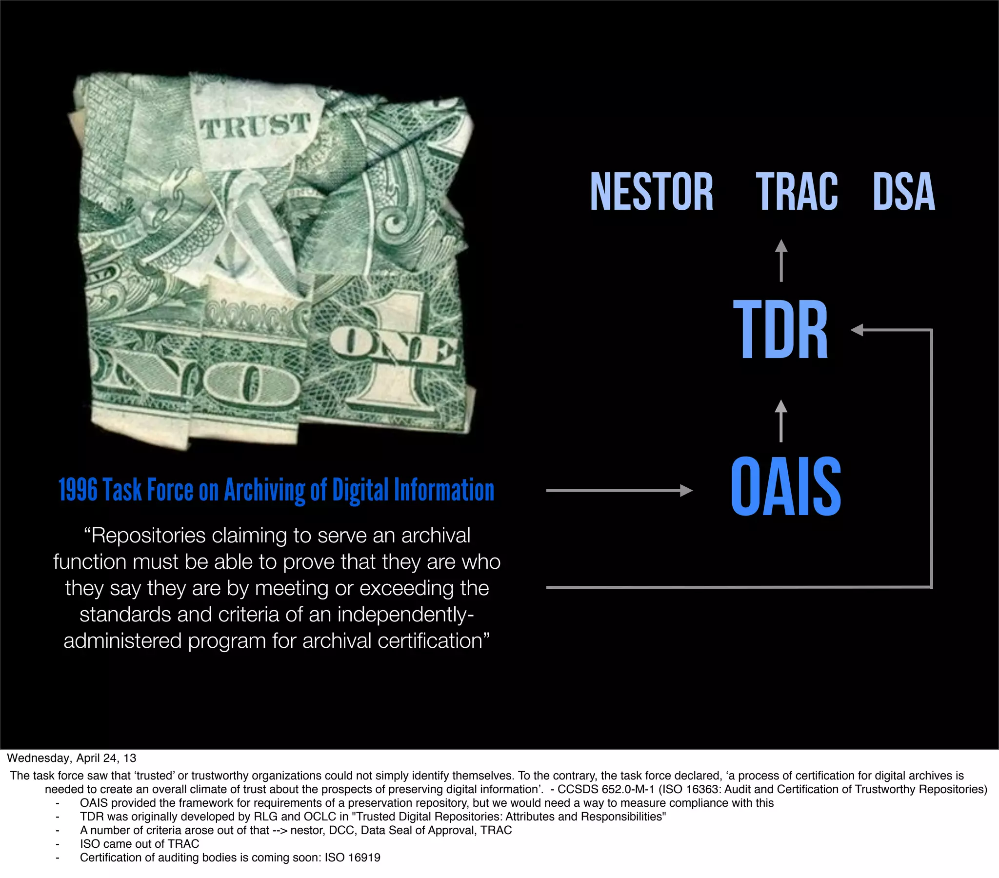 NESTOR TRAC DSA

                                                                                                                                              TDR
          1996 Task Force on Archiving of Digital Information
             “Repositories claiming to serve an archival
                                                                                                                                              OAIS
         function must be able to prove that they are who
           they say they are by meeting or exceeding the
             standards and criteria of an independently-
          administered program for archival certiﬁcation”




Wednesday, April 24, 13
The task force saw that ‘trusted’ or trustworthy organizations could not simply identify themselves. To the contrary, the task force declared, ‘a process of certiﬁcation for digital archives is
      needed to create an overall climate of trust about the prospects of preserving digital information’. - CCSDS 652.0-M-1 (ISO 16363: Audit and Certiﬁcation of Trustworthy Repositories)
        ⁃    OAIS provided the framework for requirements of a preservation repository, but we would need a way to measure compliance with this
        ⁃    TDR was originally developed by RLG and OCLC in "Trusted Digital Repositories: Attributes and Responsibilities"
        ⁃    A number of criteria arose out of that --> nestor, DCC, Data Seal of Approval, TRAC
        ⁃    ISO came out of TRAC
        ⁃    Certiﬁcation of auditing bodies is coming soon: ISO 16919
 