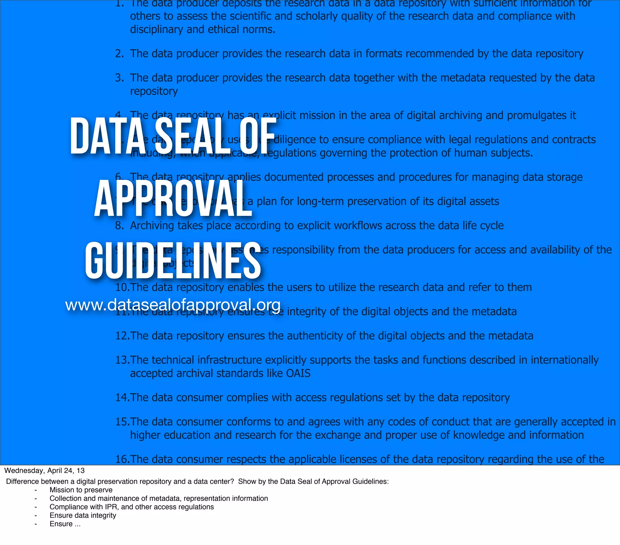 1. The data producer deposits the research data in a data repository with sufficient information for
                                    others to assess the scientific and scholarly quality of the research data and compliance with
                                    disciplinary and ethical norms.

                                 2. The data producer provides the research data in formats recommended by the data repository

                                 3. The data producer provides the research data together with the metadata requested by the data
                                    repository




                   Data Seal of
                                 4. The data repository has an explicit mission in the area of digital archiving and promulgates it

                                 5. The data repository uses due diligence to ensure compliance with legal regulations and contracts
                                    including, when applicable, regulations governing the protection of human subjects.




                    Approval
                                 6. The data repository applies documented processes and procedures for managing data storage

                                 7. The data repository has a plan for long-term preservation of its digital assets

                                 8. Archiving takes place according to explicit workflows across the data life cycle



                    Guidelines   9. The data repository assumes responsibility from the data producers for access and availability of the
                                    digital objects

                                 10.The data repository enables the users to utilize the research data and refer to them
                  www.datasealofapproval.org integrity of the digital objects and the metadata
                       11.The data repository ensures the

                                 12.The data repository ensures the authenticity of the digital objects and the metadata

                                 13.The technical infrastructure explicitly supports the tasks and functions described in internationally
                                    accepted archival standards like OAIS

                                 14.The data consumer complies with access regulations set by the data repository

                                 15.The data consumer conforms to and agrees with any codes of conduct that are generally accepted in
                                    higher education and research for the exchange and proper use of knowledge and information

                                 16.The data consumer respects the applicable licenses of the data repository regarding the use of the
Wednesday, April 24, 13             research data
Difference between a digital preservation repository and a data center? Show by the Data Seal of Approval Guidelines:
         ⁃   Mission to preserve
         ⁃   Collection and maintenance of metadata, representation information
         ⁃   Compliance with IPR, and other access regulations
         ⁃   Ensure data integrity
         ⁃   Ensure ...
 