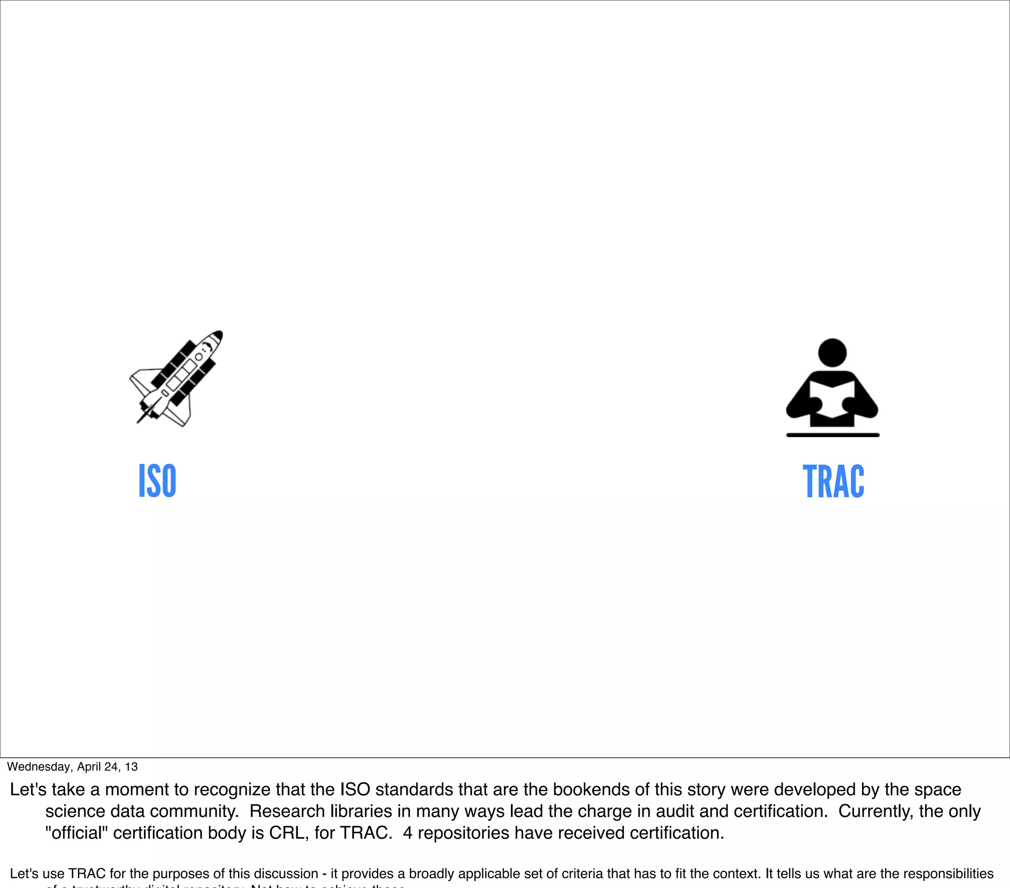ISO                                                                                                                TRAC




Wednesday, April 24, 13

Let's take a moment to recognize that the ISO standards that are the bookends of this story were developed by the space
     science data community. Research libraries in many ways lead the charge in audit and certiﬁcation. Currently, the only
     "ofﬁcial" certiﬁcation body is CRL, for TRAC. 4 repositories have received certiﬁcation.

Let's use TRAC for the purposes of this discussion - it provides a broadly applicable set of criteria that has to ﬁt the context. It tells us what are the responsibilities
 