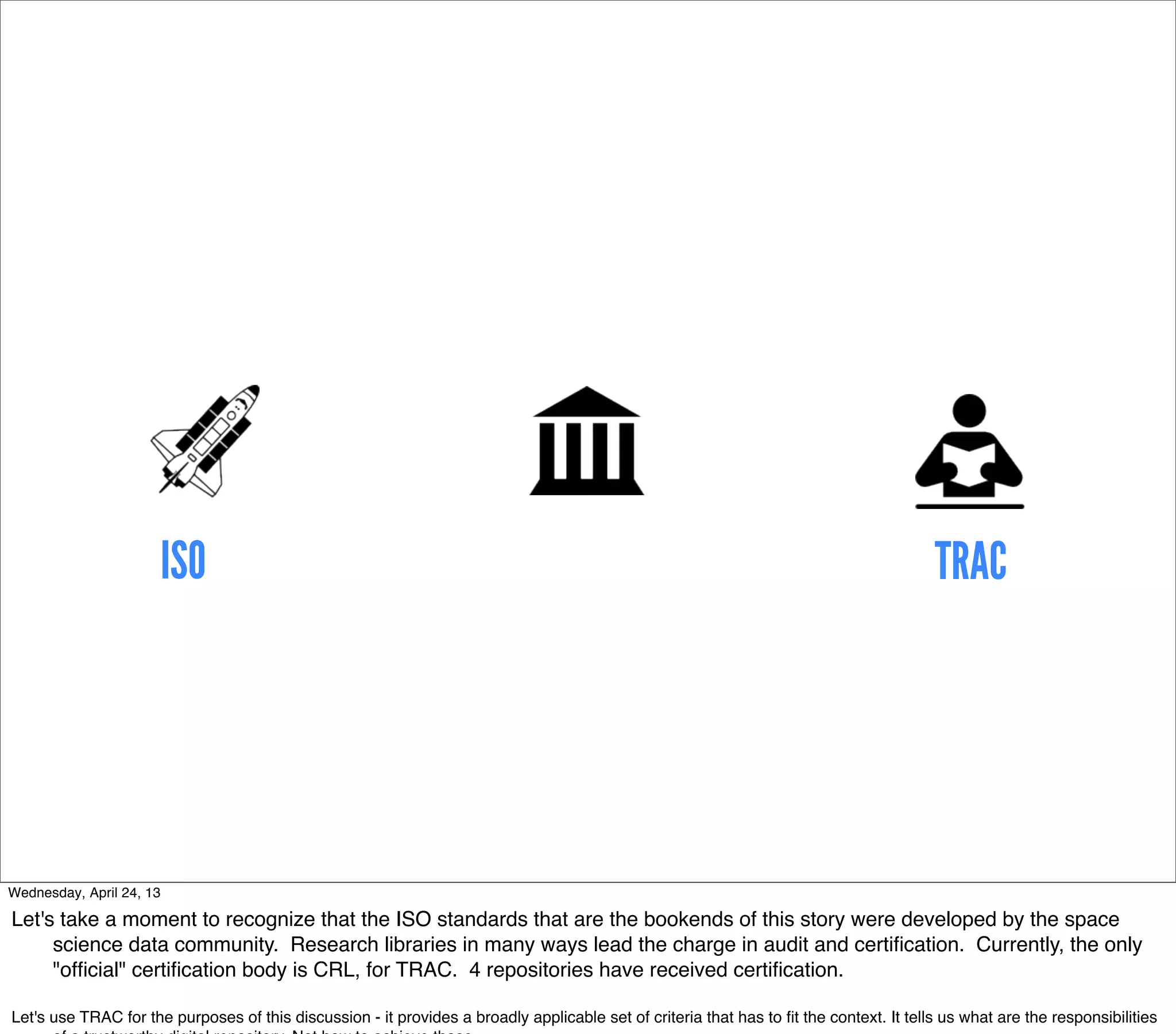 ISO                                                                                                                TRAC




Wednesday, April 24, 13

Let's take a moment to recognize that the ISO standards that are the bookends of this story were developed by the space
     science data community. Research libraries in many ways lead the charge in audit and certiﬁcation. Currently, the only
     "ofﬁcial" certiﬁcation body is CRL, for TRAC. 4 repositories have received certiﬁcation.

Let's use TRAC for the purposes of this discussion - it provides a broadly applicable set of criteria that has to ﬁt the context. It tells us what are the responsibilities
 