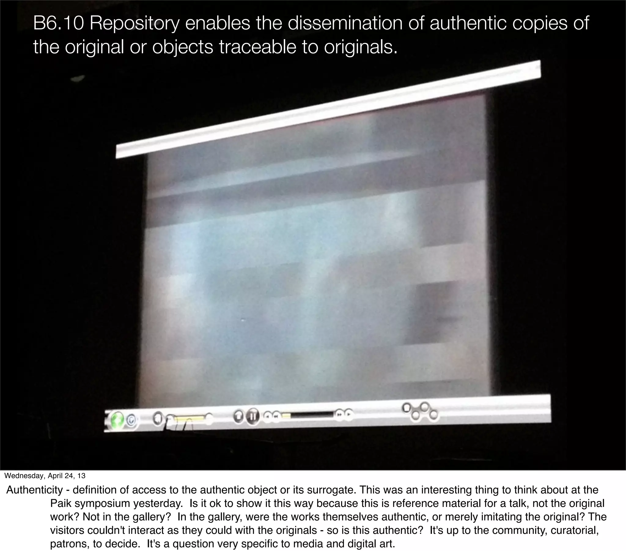 B6.10 Repository enables the dissemination of authentic copies of
        the original or objects traceable to originals.




Wednesday, April 24, 13

Authenticity - deﬁnition of access to the authentic object or its surrogate. This was an interesting thing to think about at the
         Paik symposium yesterday. Is it ok to show it this way because this is reference material for a talk, not the original
         work? Not in the gallery? In the gallery, were the works themselves authentic, or merely imitating the original? The
         visitors couldn't interact as they could with the originals - so is this authentic? It's up to the community, curatorial,
         patrons, to decide. It's a question very speciﬁc to media and digital art.
 