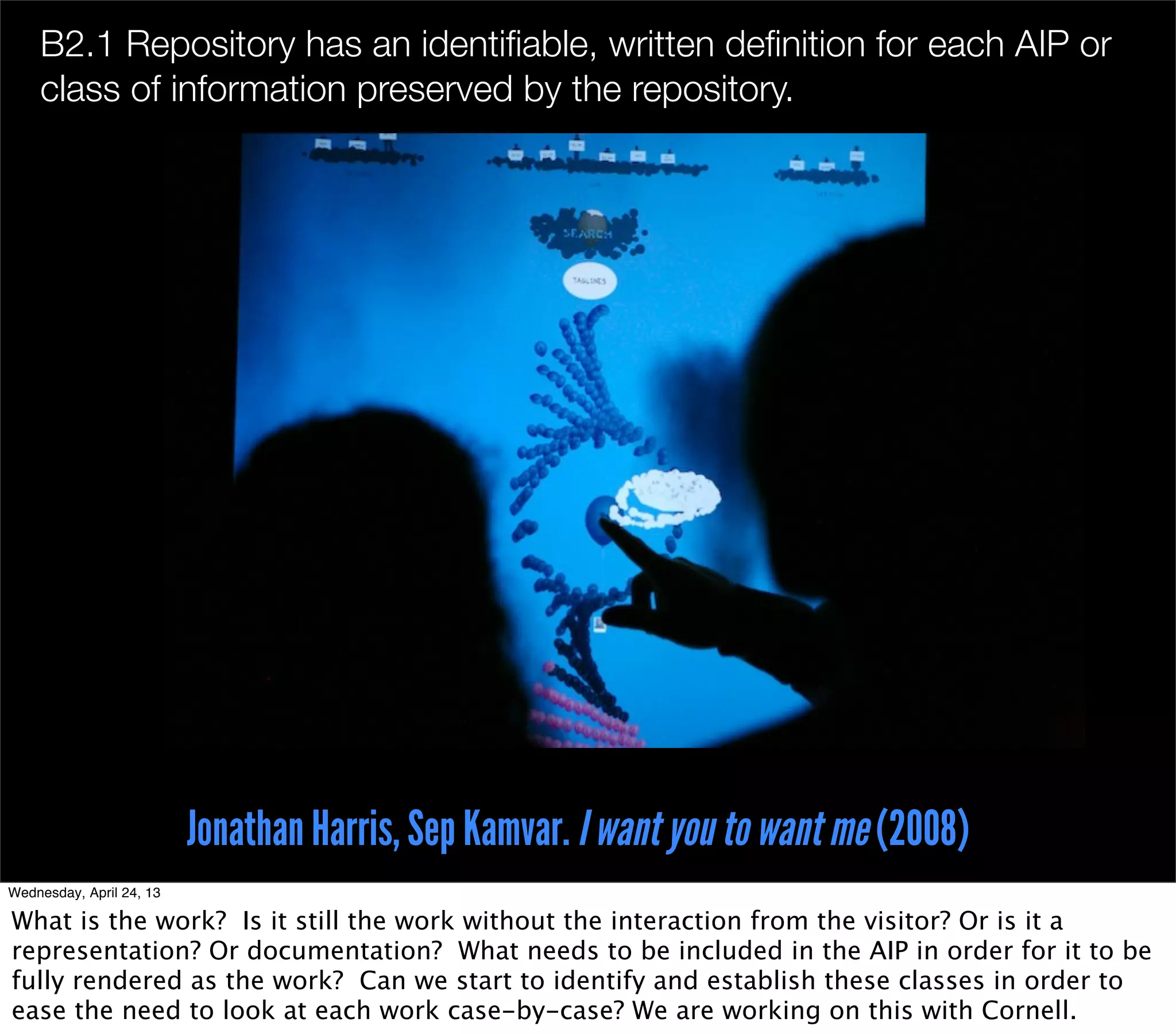 B2.1 Repository has an identiﬁable, written deﬁnition for each AIP or
    class of information preserved by the repository.




                          Jonathan Harris, Sep Kamvar. I want you to want me (2008)
Wednesday, April 24, 13

What is the work? Is it still the work without the interaction from the visitor? Or is it a
representation? Or documentation? What needs to be included in the AIP in order for it to be
fully rendered as the work? Can we start to identify and establish these classes in order to
ease the need to look at each work case-by-case? We are working on this with Cornell.
 