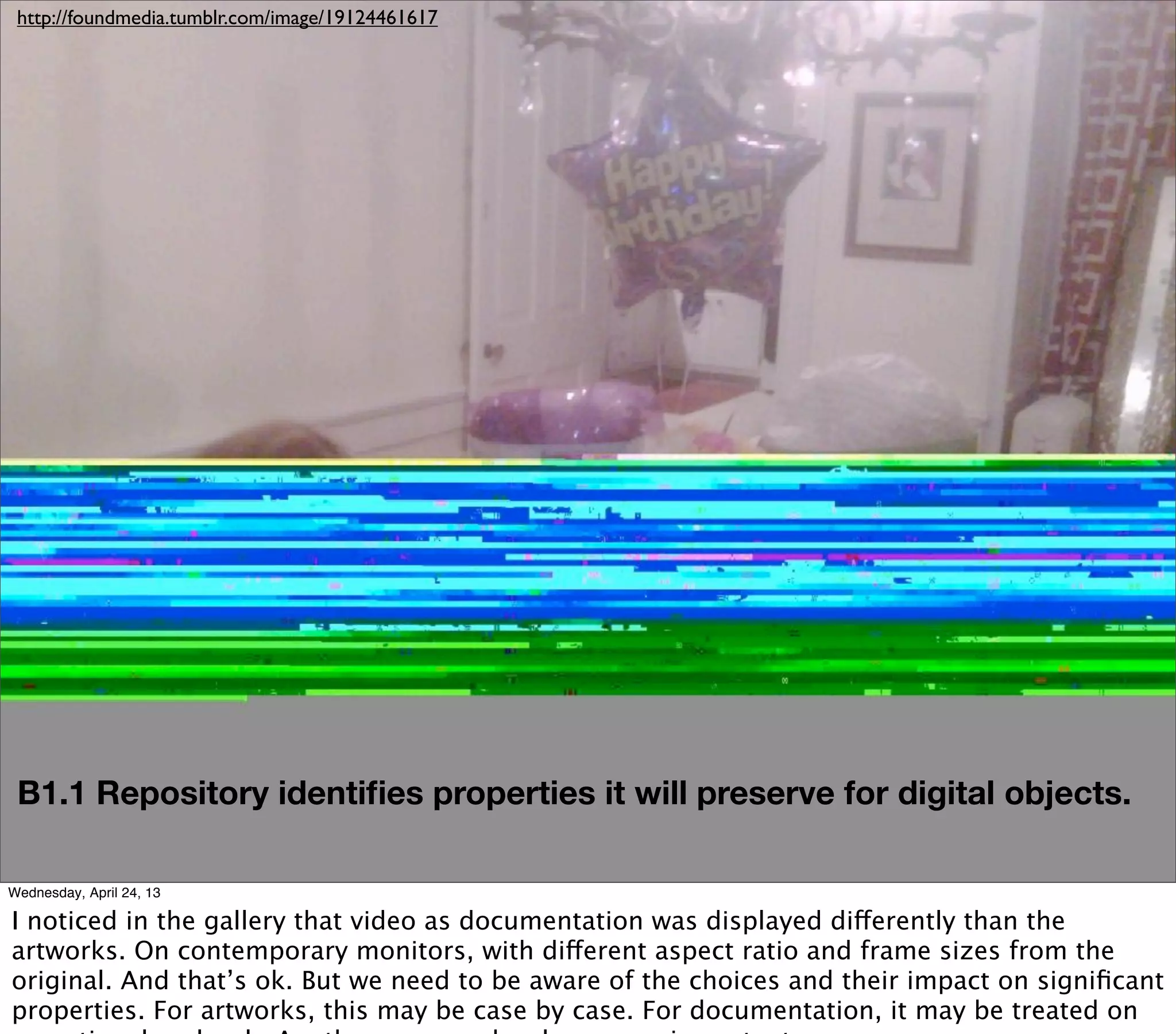http://foundmedia.tumblr.com/image/19124461617




 B1.1 Repository identiﬁes properties it will preserve for digital objects.

Wednesday, April 24, 13

I noticed in the gallery that video as documentation was displayed differently than the
artworks. On contemporary monitors, with different aspect ratio and frame sizes from the
original. And that’s ok. But we need to be aware of the choices and their impact on signiﬁcant
properties. For artworks, this may be case by case. For documentation, it may be treated on
 