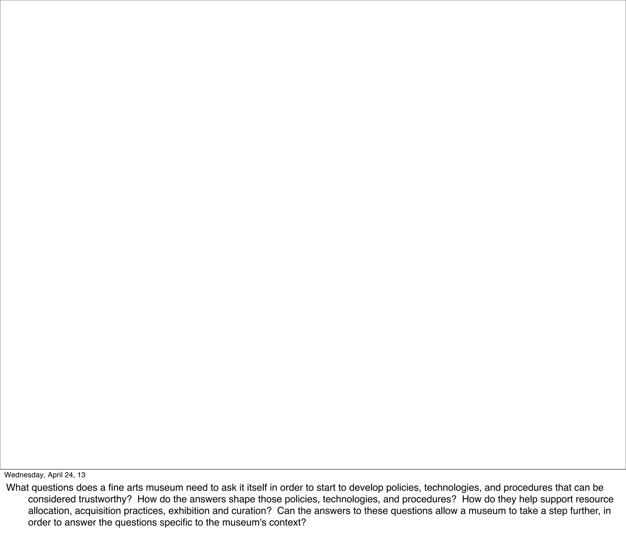 Wednesday, April 24, 13
What questions does a ﬁne arts museum need to ask it itself in order to start to develop policies, technologies, and procedures that can be
    considered trustworthy? How do the answers shape those policies, technologies, and procedures? How do they help support resource
    allocation, acquisition practices, exhibition and curation? Can the answers to these questions allow a museum to take a step further, in
    order to answer the questions speciﬁc to the museum's context?
 