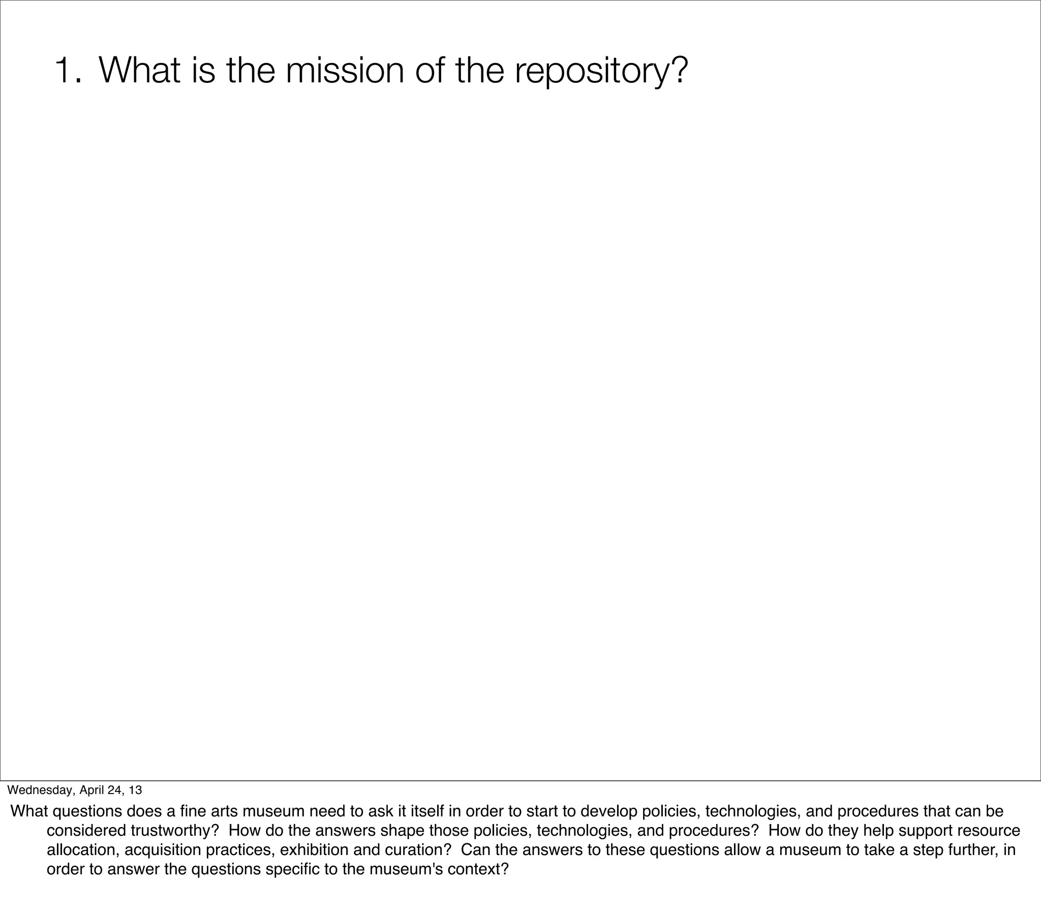 1. What is the mission of the repository?




Wednesday, April 24, 13
What questions does a ﬁne arts museum need to ask it itself in order to start to develop policies, technologies, and procedures that can be
    considered trustworthy? How do the answers shape those policies, technologies, and procedures? How do they help support resource
    allocation, acquisition practices, exhibition and curation? Can the answers to these questions allow a museum to take a step further, in
    order to answer the questions speciﬁc to the museum's context?
 