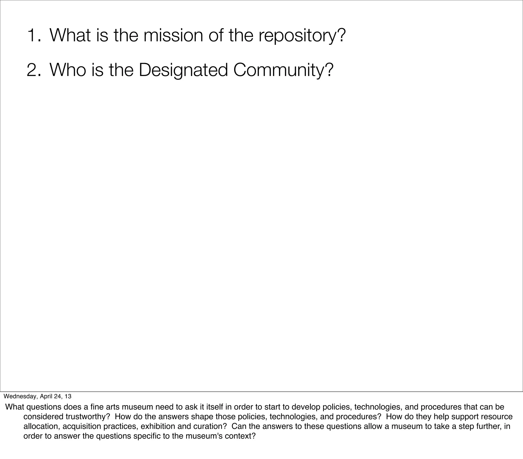 1. What is the mission of the repository?
       2. Who is the Designated Community?




Wednesday, April 24, 13
What questions does a ﬁne arts museum need to ask it itself in order to start to develop policies, technologies, and procedures that can be
    considered trustworthy? How do the answers shape those policies, technologies, and procedures? How do they help support resource
    allocation, acquisition practices, exhibition and curation? Can the answers to these questions allow a museum to take a step further, in
    order to answer the questions speciﬁc to the museum's context?
 