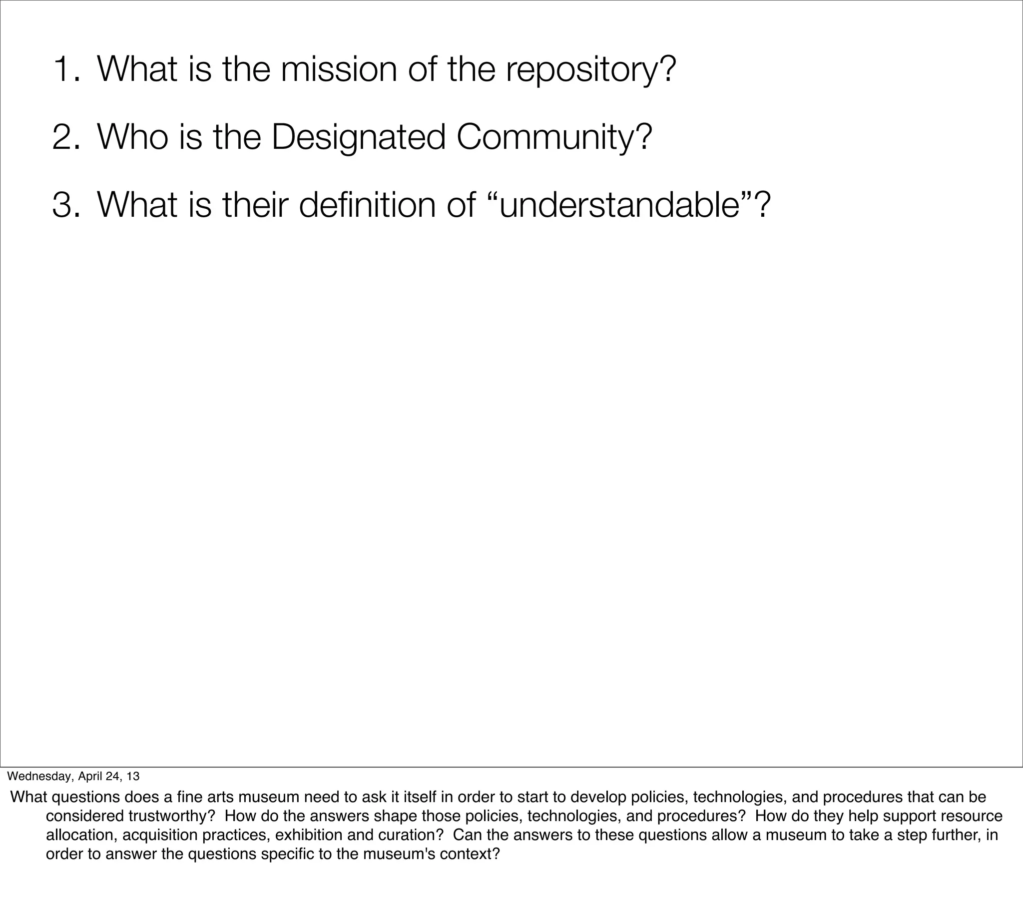 1. What is the mission of the repository?
       2. Who is the Designated Community?
       3. What is their deﬁnition of “understandable”?




Wednesday, April 24, 13
What questions does a ﬁne arts museum need to ask it itself in order to start to develop policies, technologies, and procedures that can be
    considered trustworthy? How do the answers shape those policies, technologies, and procedures? How do they help support resource
    allocation, acquisition practices, exhibition and curation? Can the answers to these questions allow a museum to take a step further, in
    order to answer the questions speciﬁc to the museum's context?
 