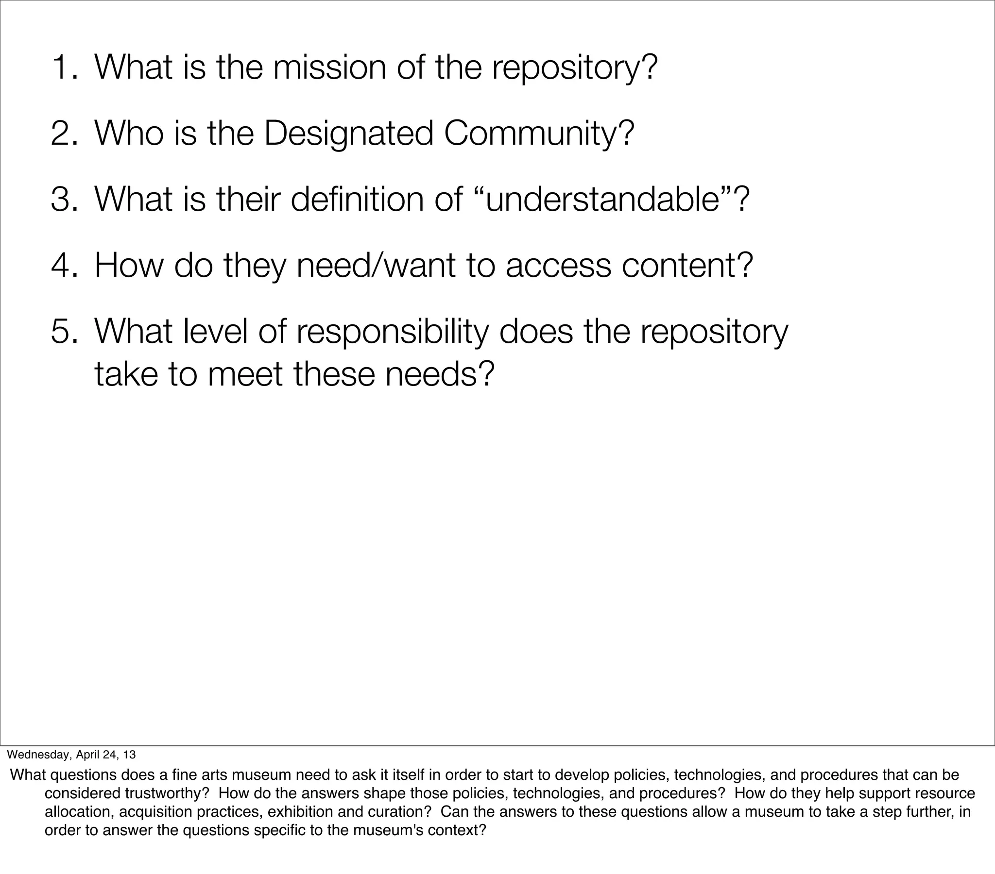 1. What is the mission of the repository?
       2. Who is the Designated Community?
       3. What is their deﬁnition of “understandable”?
       4. How do they need/want to access content?
       5. What level of responsibility does the repository
          take to meet these needs?




Wednesday, April 24, 13
What questions does a ﬁne arts museum need to ask it itself in order to start to develop policies, technologies, and procedures that can be
    considered trustworthy? How do the answers shape those policies, technologies, and procedures? How do they help support resource
    allocation, acquisition practices, exhibition and curation? Can the answers to these questions allow a museum to take a step further, in
    order to answer the questions speciﬁc to the museum's context?
 