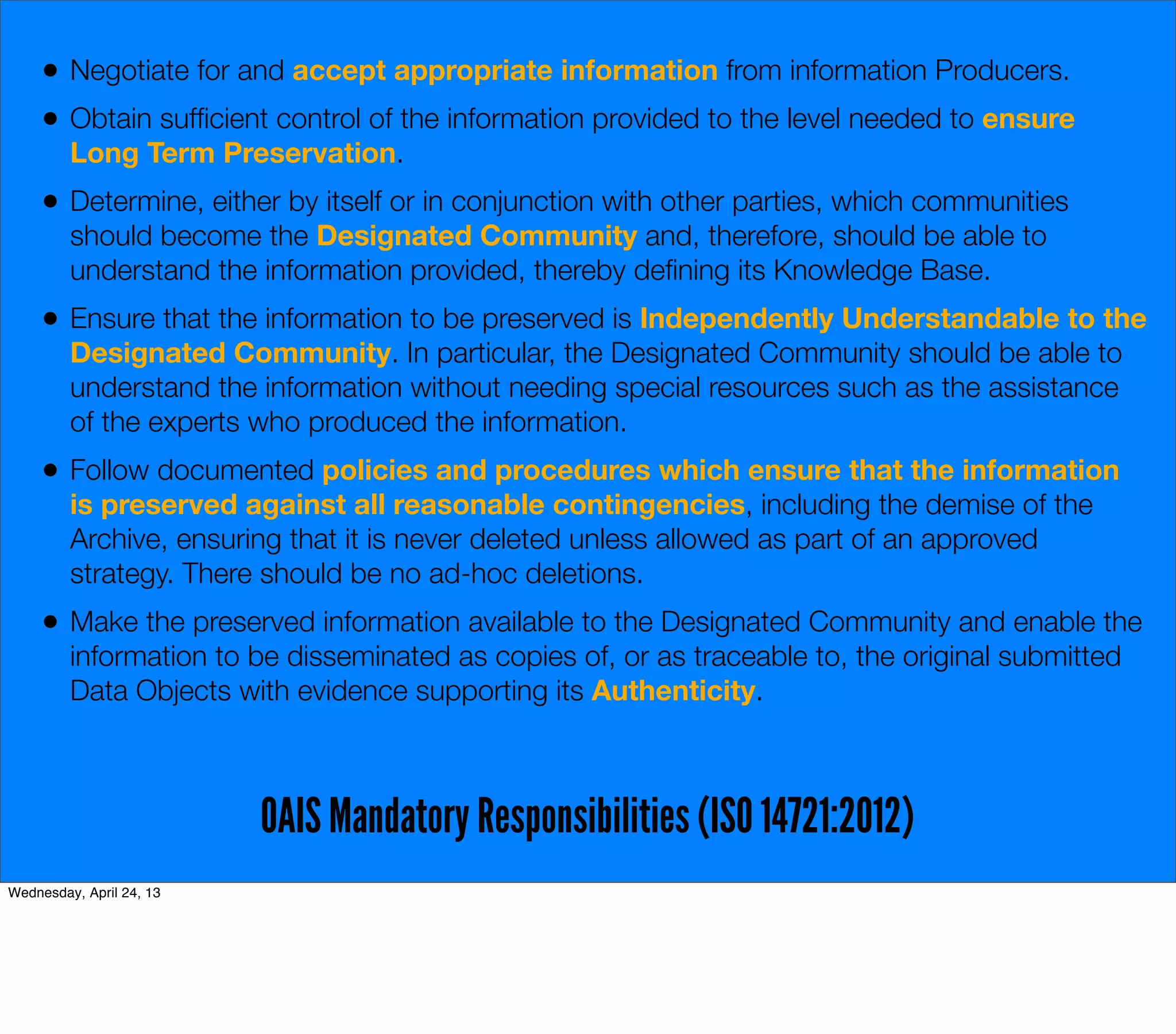 •   Negotiate for and accept appropriate information from information Producers.
     •   Obtain sufﬁcient control of the information provided to the level needed to ensure
         Long Term Preservation.
     •   Determine, either by itself or in conjunction with other parties, which communities
         should become the Designated Community and, therefore, should be able to
         understand the information provided, thereby deﬁning its Knowledge Base.
     •   Ensure that the information to be preserved is Independently Understandable to the
         Designated Community. In particular, the Designated Community should be able to
         understand the information without needing special resources such as the assistance
         of the experts who produced the information.
     •   Follow documented policies and procedures which ensure that the information
         is preserved against all reasonable contingencies, including the demise of the
         Archive, ensuring that it is never deleted unless allowed as part of an approved
         strategy. There should be no ad-hoc deletions.
     •   Make the preserved information available to the Designated Community and enable the
         information to be disseminated as copies of, or as traceable to, the original submitted
         Data Objects with evidence supporting its Authenticity.



                          OAIS Mandatory Responsibilities (ISO 14721:2012)
Wednesday, April 24, 13
 