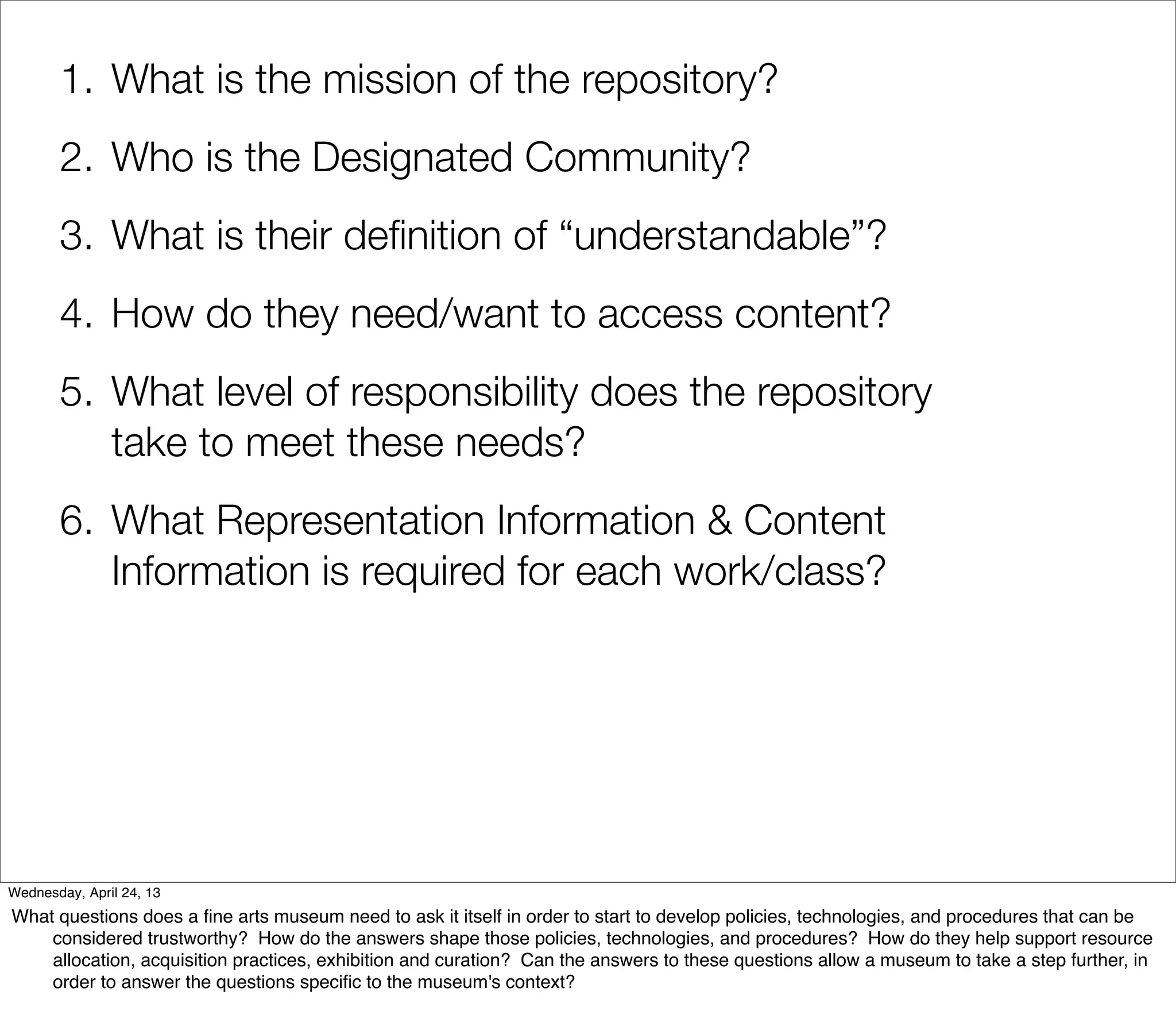 1. What is the mission of the repository?
       2. Who is the Designated Community?
       3. What is their deﬁnition of “understandable”?
       4. How do they need/want to access content?
       5. What level of responsibility does the repository
          take to meet these needs?
       6. What Representation Information & Content
          Information is required for each work/class?




Wednesday, April 24, 13
What questions does a ﬁne arts museum need to ask it itself in order to start to develop policies, technologies, and procedures that can be
    considered trustworthy? How do the answers shape those policies, technologies, and procedures? How do they help support resource
    allocation, acquisition practices, exhibition and curation? Can the answers to these questions allow a museum to take a step further, in
    order to answer the questions speciﬁc to the museum's context?
 