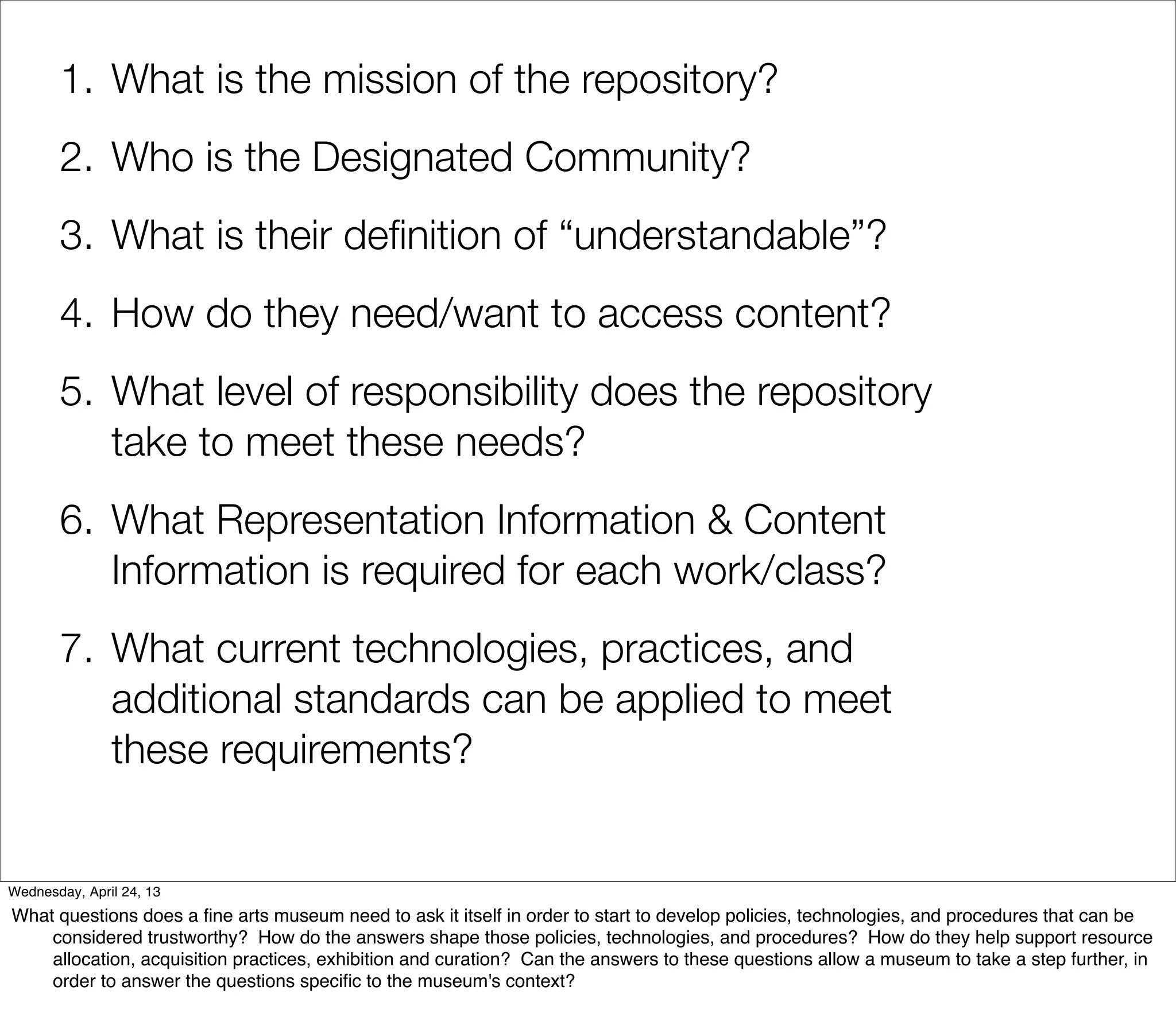 1. What is the mission of the repository?
       2. Who is the Designated Community?
       3. What is their deﬁnition of “understandable”?
       4. How do they need/want to access content?
       5. What level of responsibility does the repository
          take to meet these needs?
       6. What Representation Information & Content
          Information is required for each work/class?
       7. What current technologies, practices, and
          additional standards can be applied to meet
          these requirements?


Wednesday, April 24, 13
What questions does a ﬁne arts museum need to ask it itself in order to start to develop policies, technologies, and procedures that can be
    considered trustworthy? How do the answers shape those policies, technologies, and procedures? How do they help support resource
    allocation, acquisition practices, exhibition and curation? Can the answers to these questions allow a museum to take a step further, in
    order to answer the questions speciﬁc to the museum's context?
 