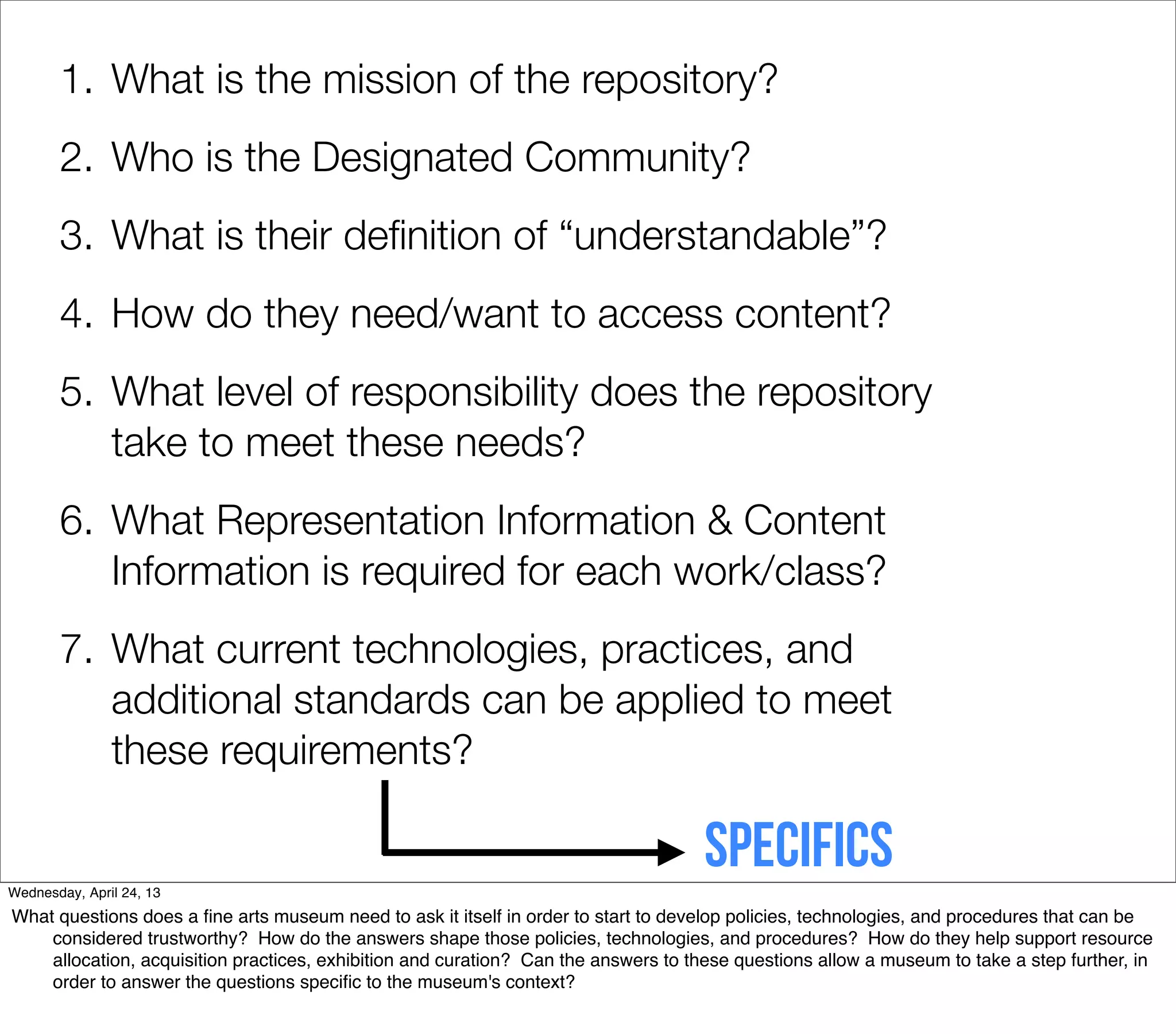 1. What is the mission of the repository?
       2. Who is the Designated Community?
       3. What is their deﬁnition of “understandable”?
       4. How do they need/want to access content?
       5. What level of responsibility does the repository
          take to meet these needs?
       6. What Representation Information & Content
          Information is required for each work/class?
       7. What current technologies, practices, and
          additional standards can be applied to meet
          these requirements?


Wednesday, April 24, 13
                                                                                    Specifics
What questions does a ﬁne arts museum need to ask it itself in order to start to develop policies, technologies, and procedures that can be
    considered trustworthy? How do the answers shape those policies, technologies, and procedures? How do they help support resource
    allocation, acquisition practices, exhibition and curation? Can the answers to these questions allow a museum to take a step further, in
    order to answer the questions speciﬁc to the museum's context?
 