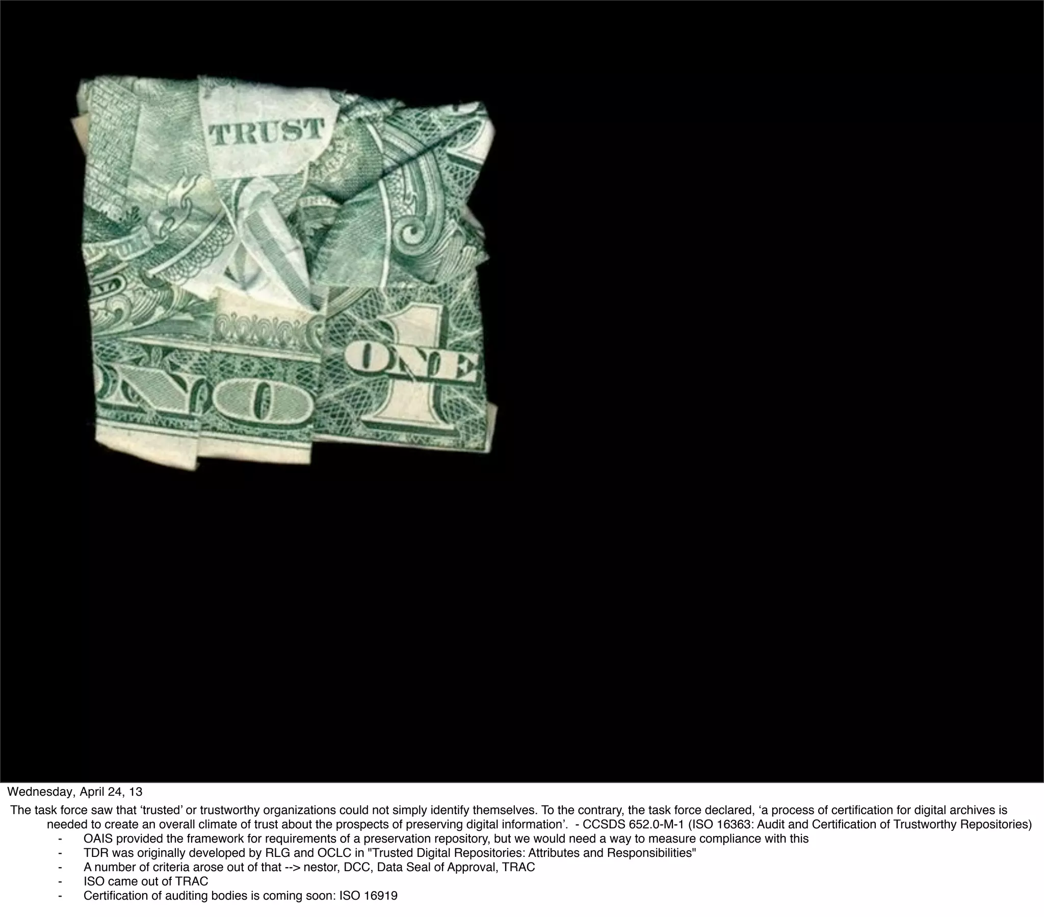 Wednesday, April 24, 13
The task force saw that ‘trusted’ or trustworthy organizations could not simply identify themselves. To the contrary, the task force declared, ‘a process of certiﬁcation for digital archives is
      needed to create an overall climate of trust about the prospects of preserving digital information’. - CCSDS 652.0-M-1 (ISO 16363: Audit and Certiﬁcation of Trustworthy Repositories)
        ⁃    OAIS provided the framework for requirements of a preservation repository, but we would need a way to measure compliance with this
        ⁃    TDR was originally developed by RLG and OCLC in "Trusted Digital Repositories: Attributes and Responsibilities"
        ⁃    A number of criteria arose out of that --> nestor, DCC, Data Seal of Approval, TRAC
        ⁃    ISO came out of TRAC
        ⁃    Certiﬁcation of auditing bodies is coming soon: ISO 16919
 