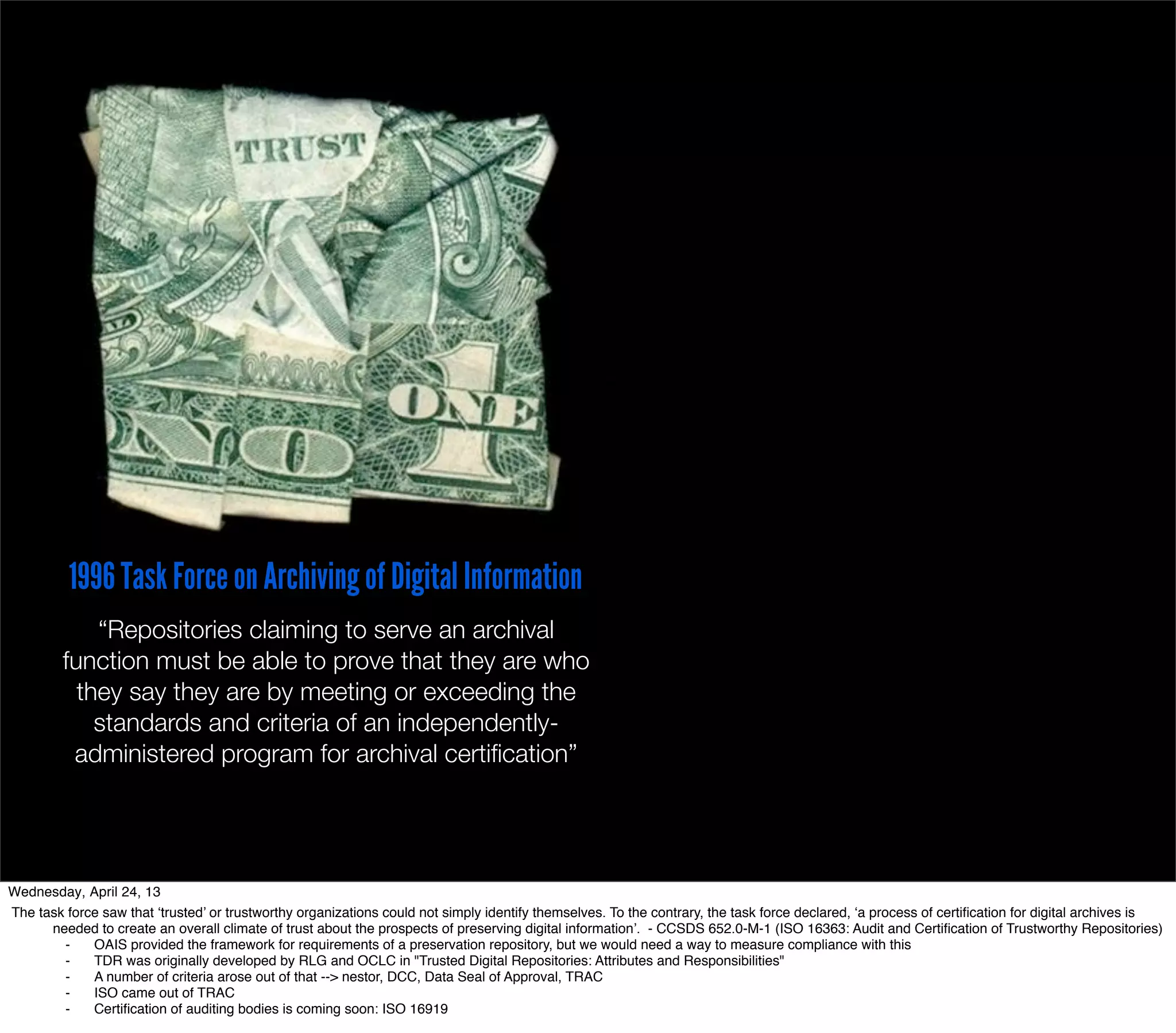 1996 Task Force on Archiving of Digital Information
             “Repositories claiming to serve an archival
         function must be able to prove that they are who
           they say they are by meeting or exceeding the
             standards and criteria of an independently-
          administered program for archival certiﬁcation”




Wednesday, April 24, 13
The task force saw that ‘trusted’ or trustworthy organizations could not simply identify themselves. To the contrary, the task force declared, ‘a process of certiﬁcation for digital archives is
      needed to create an overall climate of trust about the prospects of preserving digital information’. - CCSDS 652.0-M-1 (ISO 16363: Audit and Certiﬁcation of Trustworthy Repositories)
        ⁃    OAIS provided the framework for requirements of a preservation repository, but we would need a way to measure compliance with this
        ⁃    TDR was originally developed by RLG and OCLC in "Trusted Digital Repositories: Attributes and Responsibilities"
        ⁃    A number of criteria arose out of that --> nestor, DCC, Data Seal of Approval, TRAC
        ⁃    ISO came out of TRAC
        ⁃    Certiﬁcation of auditing bodies is coming soon: ISO 16919
 