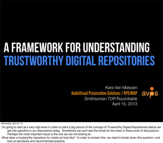 A framework for understanding
  Trustworthy digital repositories
                                                                                     Kara Van Malssen
                                                         AudioVisual Preservation Solutions / NYU MIAP
                                                                    Smithsonian TDR Roundtable
                                                                                  April 15, 2013



Wednesday, April 24, 13

I'm going to start at a very high level in order to paint a big picture of the concept of Trustworthy Digital Repositories before we
     get into speciﬁcs in our discussions today. Sometimes we can't see the forest for the trees in these sorts of discussions.
     Perhaps the most important issue is the one we are not looking at.
What does a trustworthy repository for media art look like? In order to answer this, we need to break down this question, and
     look at standards and recommended practice.
 