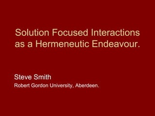 Solution Focused Interactions
as a Hermeneutic Endeavour.
Steve Smith
Robert Gordon University, Aberdeen.
 