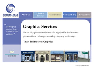 Graphics
                                About Us                     Team Profiles   Confidentiality       Contact Info
                                               Services




“   Managing
    across time,
                                 Graphics Services
    distance and                 For quality promotional materials, highly effective business
    culture
                 ”               presentations, or image enhancing company stationery…

                                 Trust SmithStreet Graphics




info@smithstreetsolutions.com
       +1 (212) 292 4420
      +86 (21) 6565 6533




                                                                                           © Copyright SmithStreetSolutions
 
