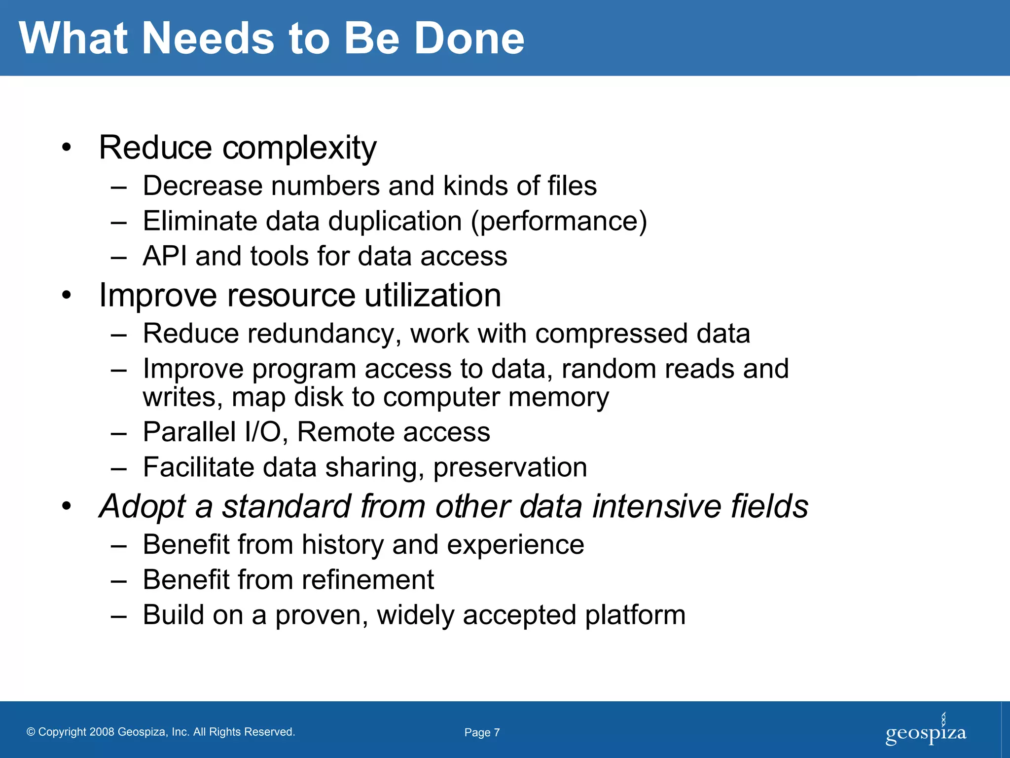 What Needs to Be Done Reduce complexity Decrease numbers and kinds of files Eliminate data duplication (performance) API and tools for data access Improve resource utilization Reduce redundancy, work with compressed data Improve program access to data, random reads and writes, map disk to computer memory Parallel I/O, Remote access Facilitate data sharing, preservation Adopt a standard from other data intensive fields Benefit from history and experience Benefit from refinement Build on a proven, widely accepted platform 
