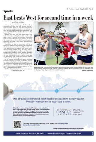 The Smithtown News ~ May 22, 2014 ~ Page 23
Sports
By ANTHONY LIFRIERI
Just six days after their epic 15-13 match-up,
Smithtown East and West girls’ lacrosse went at it
again. This time, it was for more than town pride as
the two teams took part in the first ever Battle of the
Bulls’ girls lacrosse playoffs with Smithtown East
prevailing 13-11, Friday, May 16 at Smithtown High
School West.
Heading into their first ever playoff match-ups,
both teams were looking forward to another tight
game. “There’s a first time for everything,” Smithtown
East coach Ann Naughton said prior to the game.
“We’re excited we were both able to make the playoffs
because it was a goal of ours and to play Smithtown
West is great.”
“They know us and we know them. This is not
something we wanted because one of us can’t move on
after today,” Smithtown West coach Carie Bodo said.
“This game is going to be about who throws better,
who runs faster and who makes the better saves.”
Smithtown West got off to a hot start when senior
attacker Loren Antonacci scored using an overhand-
shot before senior goalie Jess Meyers made a save.
The Blue Bulls seemed primed to add a second goal,
but Smithtown East junior goalie Ashley Stoessell
made a save off shooting space.
On the ensuing Smithtown East attack, freshman
midfielder Shannon Kavanagh got the Red Bulls on
the board with a high shot off shooting space with
18:18 remaining in the first half. However, Smithtown
West sophomore midfielders Mackenzie Heldberg and
Natalia Lynch answered back with goals to put West
up 3-1 midway through the half.
The Red Bulls went back on the attack and got
EastbestsWestforsecondtimeinaweek
(Continued on page 16)
BALL CONTROL: Smithtown East junior goalie Ashley Stoessell (above, #36) protects the ball from Smithtown West
senior midfielder Pam Giordano (left, #24) and sophomore midfielder Mackenzie Heldberg (right, #11) in the Red Bulls’
13-11 victory, Friday, May 16 at Smithtown High School West. -Richard Vaieo photo
 
