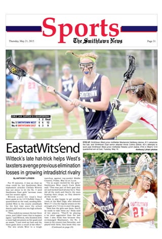 The Smithtown News ~ May 21, 2015 ~ Page 31
SportsThursday, May 21, 2015 Page 31
(Continued on page 24)
GIRLS’ LAX: SUFFOLK D-I QUARTERFINAL
	 1	2	final
No. 5 SMITHTOWN WEST	 6	6	 12
No. 4 SMITHTOWN EAST	 6	 3	 9
EastatWits’end
Witteck’s late hat-trick helps West’s
laxstersavengepreviouselimination
losses in growing intradistrict rivalry
By ANTHONY LIFRIERI
For 45 minutes, it was as close as
close could be, but Smithtown West
sophomore attacker Chelsea Witteck
was not about to let the No. 4 seed
Smithtown East girls’ lacrosse team
end her season again.
Witteck scored her team’s final
three goals in its 12-9 Suffolk Class A
quarterfinal on the road, sending fifth-
seeded West to the county semifinals
for the first time since the school
district split back into two high schools
in 2005.
“They ended our season the last three
years, and I didn’t want that to happen
again,” said Witteck, who finished with
a team high six points on five goals and
an assist. “I just tried my best and the
three goals were a result of the effort.”
The win sends West to a tough
matchup against top-seeded Middle
Country, Friday, May 22 at 2 p.m.
“I’m so super-excited for the girls,”
Smithtown West coach Carie Bodo
said. “This was part of their goal they
set and worked hard all year for it. They
did all the work and they’re the ones
busting their chops, so they deserve
all the credit.”
Bodo is also happy to get another
crack at the Mad Dogs, who defeated
West 17-13 in the regular season on the
strength of a 7-0 run to start the game.
“Now that the girls saw them, they’ll
be ready to take them on,” Bodo said
of her players. “They’ll be playing
a lot more aggressive than the last
time. I also think that because they
scrimmaged Manhasset, the No. 2
team in the country last Saturday, and
played with them, they know they can
EYES UP: Smithtown West junior midfielder Mackenzie Heldberg (above, #11) advances
the ball, and Smithtown East senior attacker Annie Collins (below, #21) attempts to
work past Smithtown West junior midfielder Natalia Lynch (below, #16) in West’s 12-9
quarterfinal win at East, Tuesday, May 19. -Anthony Lifrieri photos
 