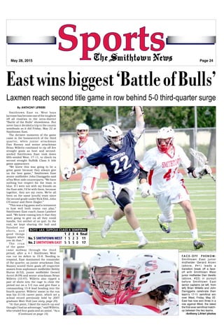 Page 24 ~ The Smithtown News ~ May 28, 2015
SportsMay 28, 2015 Page 24
(Continued on page 16)
Eastwinsbiggest‘BattleofBulls’
Laxmen reach second title game in row behind 5-0 third-quarter surge
By ANTHONY LIFRIERI
Smithtown East vs. West boys
lacrossehasbecomeoneofthetoughest
off all rivalries in the intra-district
“Battle of the Bulls” showdowns. But
never has it decided a trip to the county
semifinals as it did Friday, May 22 at
Smithtown East.
The decisive moments of the game
came in the homestretch of the third
quarter, when junior attackman
Dan Rooney and senior attackman
Brian Willetts combined to rip off five
straight goals as host and second-
seeded Smithtown East took down
fifth-seeded West, 17-11, to clinch its
second straight Suffolk Class A title
game appearance.
“We knew this was going to be a
great game because they always give
us the best game,” Smithtown East
senior midfielder John Daniggelis said
of his West-side counterparts. “We have
nothing but respect for the team in
blue. If I were not with my friends on
the East side, I’d be with them, because
together, they are my roots. We’ve all
been on the same [youth] team since
the second grade under Rick Ehli, John
O’Connor and Steve Ziegler.”
“This was a big game and a testament
to how well both teams can play,”
Smithtown East coach Jason Lambert
said. “We knew coming into it that they
were going to give us all they could
handle, but neither of us quit. In the
end, we kept sharing the ball and
finished our
shots, and
good things
happen when
you do that.”
The crux
of the game
came midway through the third
period, after a 4-1 Smithtown West
BOYS’ LAX: SUFFOLK CLASS A SEMIFINAL
	 1	2	3	4	final
No. 5 SMITHTOWN WEST	1	5	2	3	 11
No. 2 SMITHTOWN EAST	 5	5	5	0	 17
run cut its deficit to 10-8. Needing to
respond, East dominated the remainder
of the quarter, as junior attackman Dan
Rooney scored three goals off respective
assists from sophomore midfielder Bobby
Burns (6:52), junior midfielder Gerard
Arceri (8:09) and senior attackman Brian
Willetts (10:47). Willetts also ripped a
pair of shots into the cage to close the
period out on a 5-0 run and give East a
commanding 15-8 lead heading into the
fourth quarter. Willetts’ assist in the run
was his 311th career point, which set a
school record previously held by 2007
graduate Matt Hull (see story, page 20).
“At that point, I liked the match-up and
thought I had an advantage,” said Willetts,
who totaled four goals and an assist. “As a
F A C E - O F F P H E N O M :
Smithtown East junior
midfielder Gerard Arceri
(above, #41) leads a
transition break off a face-
off with Smithtown West
junior midfielder Dan Varello
(above, #22) in pursuit
before Smithtown East
senior captains (at left, from
left) Brian Willetts and John
Daniggelis celebrate their
team’s 17-11 semifinal win
over West, Friday, May 22.
East has now won three in a
row against West, the latest
the first-ever semifinal match-
up between the two teams.
-Anthony Lifrieri photos
 