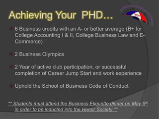 Achieving Your PHD…
 6 Business credits with an A- or better average (B+ for
College Accounting I & II, College Business Law and E-
Commerce)
 2 Business Olympics
 2 Year of active club participation, or successful
completion of Career Jump Start and work experience
 Uphold the School of Business Code of Conduct
** Students must attend the Business Etiquette dinner on May 5th
in order to be inducted into the Honor Society **
 