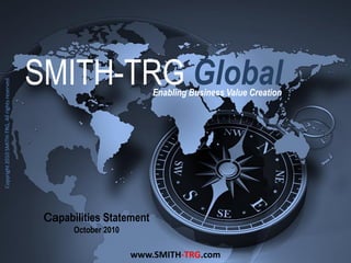 SMITH-TRG Global
Copyright 2010 SMITH-TRG, All rights reserved.




                                                                           Enabling Business Value Creation




                                                  Capabilities Statement
                                                        October 2010

                                                                       www.SMITH-TRG.com
 