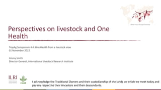 Better lives through livestock
Perspectives on livestock and One
Health
Jimmy Smith
Director General, International Livestock Research Institute
TropAg Symposium 4.4: One Health from a livestock view
01 November 2022
I acknowledge the Traditional Owners and their custodianship of the lands on which we meet today and
pay my respect to their Ancestors and their descendants.
 