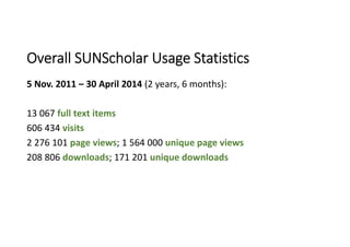5 Nov. 2011 – 30 April 2014 (2 years, 6 months):
13 067 full text items
606 434 visits
2 276 101 page views; 1 564 000 unique page views
208 806 downloads; 171 201 unique downloads
Overall SUNScholar Usage Statistics
 
