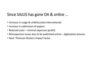 Since SAJLIS has gone OA & online …
• Increase in usage & visibility (also international)
• Increase in submission of papers
• Reduced costs – minimal expenses (profit)
• Retrospective issues also to be published online – digitisation process
• Next: Thomson Reuters Impact Factor
 