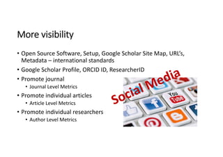 More visibility
• Open Source Software, Setup, Google Scholar Site Map, URL’s, 
Metadata – international standards
• Google Scholar Profile, ORCID ID, ResearcherID
• Promote journal
• Journal Level Metrics
• Promote individual articles
• Article Level Metrics
• Promote individual researchers
• Author Level Metrics
 