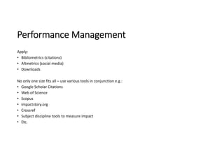 Performance Management
Apply:
• Bibliometrics (citations)
• Altmetrics (social media)
• Downloads
No only one size fits all – use various tools in conjunction e.g.:
• Google Scholar Citations
• Web of Science
• Scopus
• impactstory.org
• Crossref
• Subject discipline tools to measure impact
• Etc.
 