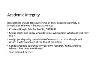 Academic Integrity
Researchers should take ownership of their academic identity & 
integrity on the web – be pro‐active e.g:
• Create a Google Scholar Profile, ORCID ID
• Set up alerts and know who cites your work and in which context they 
use it
• Assign good quality metadata to OA research so that Google will 
return quality research at the top of the listing
• Conduct Google searches for your own research/name, and see 
where it has been mentioned
• Take action if needed
 