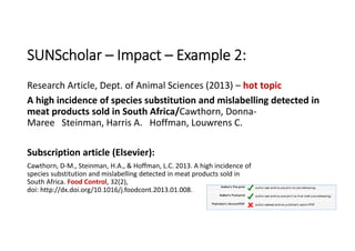 SUNScholar – Impact – Example 2:
Research Article, Dept. of Animal Sciences (2013) – hot topic
A high incidence of species substitution and mislabelling detected in 
meat products sold in South Africa/Cawthorn, Donna‐
Maree Steinman, Harris A. Hoffman, Louwrens C. 
Subscription article (Elsevier):
Cawthorn, D‐M., Steinman, H.A., & Hoffman, L.C. 2013. A high incidence of 
species substitution and mislabelling detected in meat products sold in 
South Africa. Food Control, 32(2), 
doi: http://dx.doi.org/10.1016/j.foodcont.2013.01.008.
 