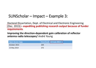 Doctoral Dissertation, Dept. of Electrical and Electronic Engineering 
(Dec. 2013) – expediting publishing research output because of funder 
requirements
Improving the direction‐dependent gain calibration of reflector 
antenna radio telescopes/ André Young
SUNScholar – Impact – Example 3:
Open Access Copy Downloads  (13 June 2013 ‐ )
October 2013 204
13 May 2014 272
 