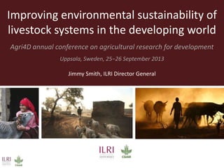 Improving environmental sustainability of
livestock systems in the developing world
Agri4D annual conference on agricultural research for development
Uppsala, Sweden, 25−26 September 2013
Jimmy Smith, ILRI Director General
 