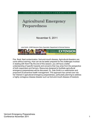 Fire, flood, feed contamination, foot-and-mouth disease. Agricultural disasters can
        come without warning. How can we be better prepared for the challenges involved
        in dealing with them? By the end of this session, you will have a better
        understanding of specific hazards and concerns that may arise from the perspective
        of both responders and farmers. Resources designed to facilitate agricultural
        emergency preparedness will be discussed. Dr. Julie Smith is a veterinarian and
        proponent of preventive health management. This approach has carried over into
        her interest in agricultural emergency preparedness, particularly planning to address
        a highly contagious disease disaster such as foot-and-mouth disease of livestock.




Vermont Emergency Preparedness
Conference November 2011                                                                        1
 