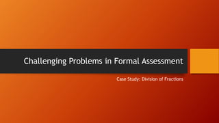 Challenging Problems in Formal Assessment
Case Study: Division of Fractions

 