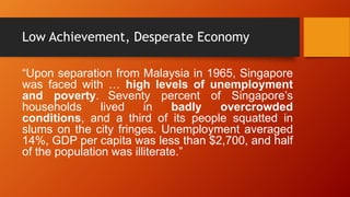 Low Achievement, Desperate Economy
“Upon separation from Malaysia in 1965, Singapore
was faced with … high levels of unemployment
and poverty. Seventy percent of Singapore’s
households
lived
in
badly
overcrowded
conditions, and a third of its people squatted in
slums on the city fringes. Unemployment averaged
14%, GDP per capita was less than $2,700, and half
of the population was illiterate.”

 