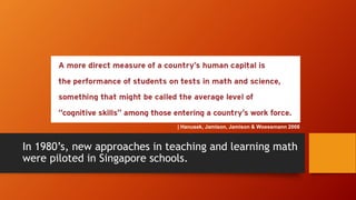 | Hanusek, Jamison, Jamison & Woessmann 2008

In 1980’s, new approaches in teaching and learning math
were piloted in Singapore schools.

 