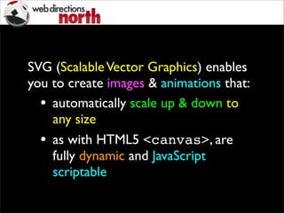 SVG (ScalableVector Graphics) enables
you to create images & animations that:
• automatically scale up & down to
any size
• as with HTML5 <canvas>, are
fully dynamic and JavaScript
scriptable
 