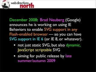 December 2008: Brad Neuberg (Google)
announces he is working on using IE
Behaviors to enable SVG support in any
Flash-enabled browser — so you can have
SVG support in IE 6 (or IE 8, or whatever).
• not just static SVG, but also dynamic,
JavaScript scriptable SVG
• aiming for public release by late
summer/autumn 2009
 