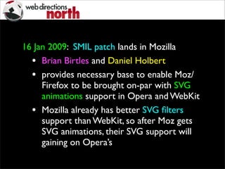 16 Jan 2009: SMIL patch lands in Mozilla
• Brian Birtles and Daniel Holbert
• provides necessary base to enable Moz/
Firefox to be brought on-par with SVG
animations support in Opera and WebKit
• Mozilla already has better SVG ﬁlters
support than WebKit, so after Moz gets
SVG animations, their SVG support will
gaining on Opera’s
 