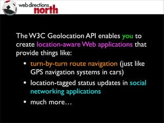 The W3C Geolocation API enables you to
create location-aware Web applications that
provide things like:
• turn-by-turn route navigation (just like
GPS navigation systems in cars)
• location-tagged status updates in social
networking applications
• much more…
 